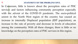 STATEMENT OF THE PROBLEM CONT.
In Cameroon, little is known about the perception rates of PHC
services and factors influencing community perception especially
with the advent of the COVID-19 pandemic. The socio-political
unrest in the North West region of the country has caused an
increase in internally Displaced population (IDP population), an
increase in the rate of poverty and decrease in levels of education
among the community. With all these changes, there is little or no
knowledge on the perception rates of PHC services in this region.
6
 