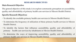 RESEARCH OBJECTIVES
Main Research Objective
The general objective of this study is to explore community perception on accessibility,
quality and affordability of primary health care services in Nkwen Health District.
Specific Research Objectives
• To identify the available primary health care services in Nkwen Health District.
• To determine the frequency of utilization of these primary health services in Nkwen
Health District.
• To identify the factors that influence accessibility, quality and affordability of
primary health care services by inhabitants in Nkwen Health District.
• To determine the ways of improving accessibility, quality and affordability of
primary health care services in Nkwen Health District.
 