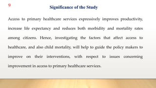 9
Access to primary healthcare services expressively improves productivity,
increase life expectancy and reduces both morbidity and mortality rates
among citizens. Hence, investigating the factors that affect access to
healthcare, and also child mortality, will help to guide the policy makers to
improve on their interventions, with respect to issues concerning
improvement in access to primary healthcare services.
Significance of the Study
 