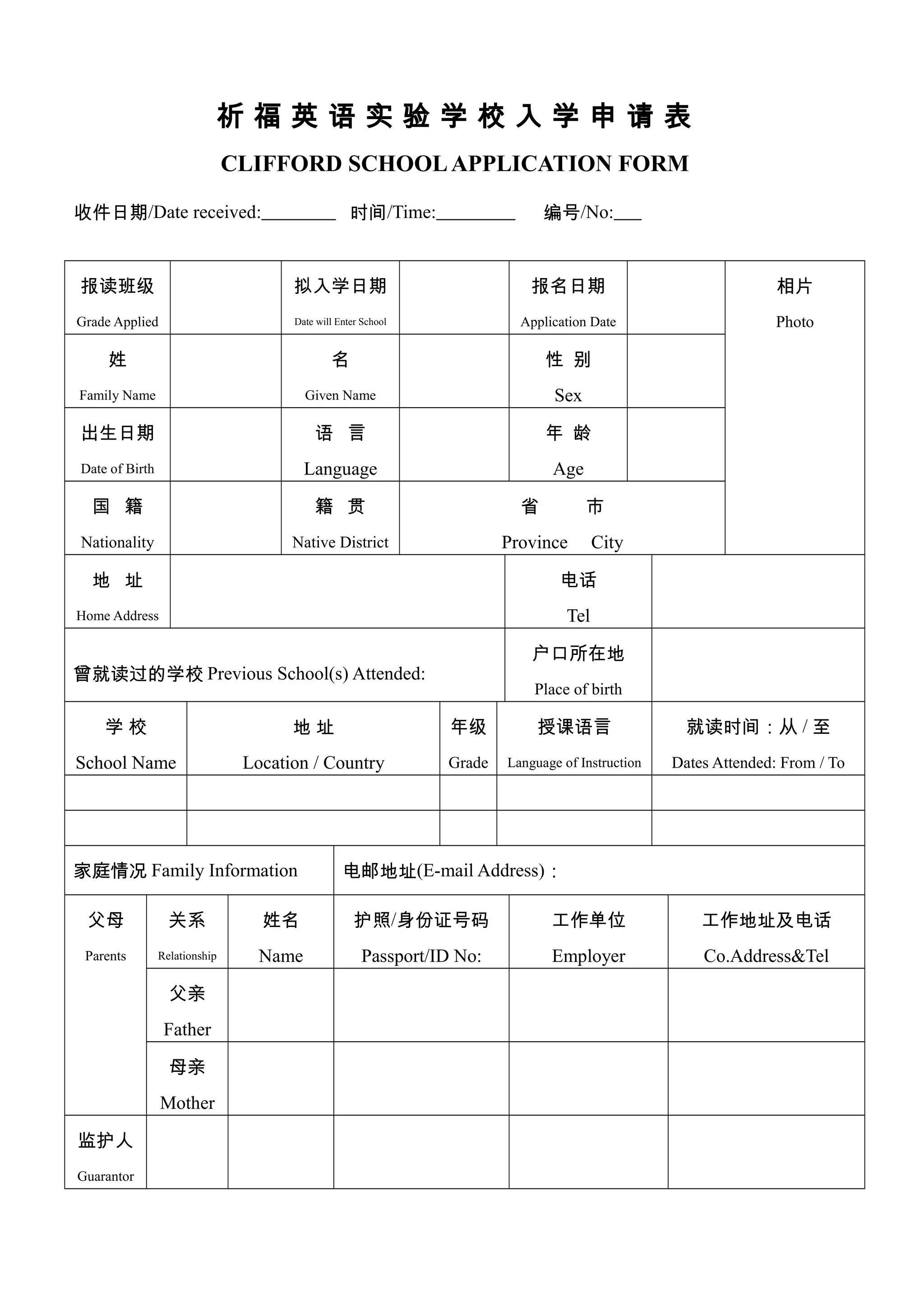 祈 福 英 语 实 验 学 校 入 学 申 请 表
CLIFFORD SCHOOLAPPLICATION FORM
收件日期/Date received: 时间/Time: 编号/No:
报读班级
Grade Applied
拟入学日期
Date will Enter School
报名日期
Application Date
相片
Photo
姓
Family Name
名
Given Name
性 别
Sex
出生日期
Date of Birth
语 言
Language
年 龄
Age
国 籍
Nationality
籍 贯
Native District
省 市
Province City
地 址
Home Address
电话
Tel
曾就读过的学校 Previous School(s) Attended:
户口所在地
Place of birth
学 校
School Name
地 址
Location / Country
年级
Grade
授课语言
Language of Instruction
就读时间：从 / 至
Dates Attended: From / To
家庭情况 Family Information 电邮地址(E-mail Address)：
父母
Parents
关系
Relationship
姓名
Name
护照/身份证号码
Passport/ID No:
工作单位
Employer
工作地址及电话
Co.Address&Tel
父亲
Father
母亲
Mother
监护人
Guarantor
 