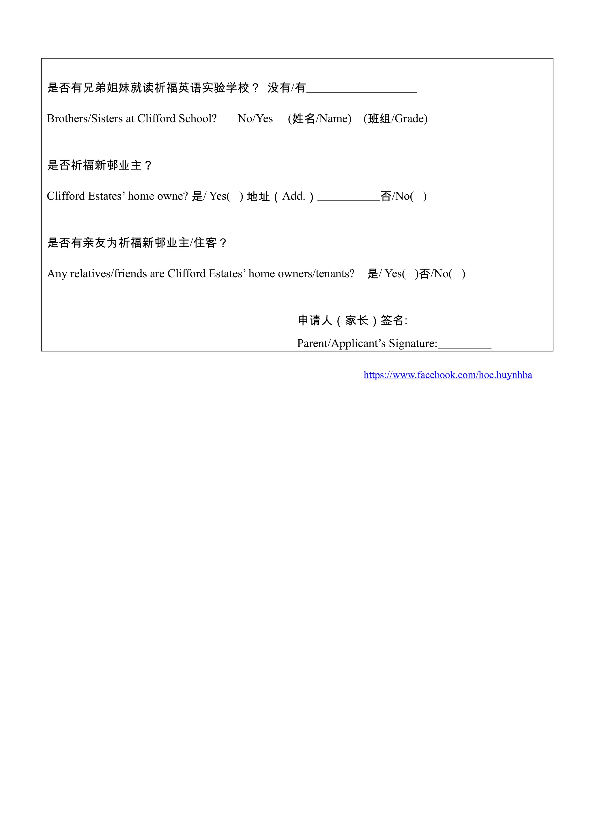 是否有兄弟姐妹就读祈福英语实验学校？ 没有/有
Brothers/Sisters at Clifford School? No/Yes (姓名/Name) (班组/Grade)
是否祈福新邨业主？
Clifford Estates’ home owne? 是/ Yes( ) 地址（Add.） 否/No( )
是否有亲友为祈福新邨业主/住客？
Any relatives/friends are Clifford Estates’ home owners/tenants? 是/ Yes( )否/No( )
申请人（家长）签名:
Parent/Applicant’s Signature:
https://www.facebook.com/hoc.huynhba
 