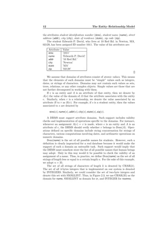 12 The Entity–Relationship Model
the attributes student identiﬁcation number (stno), student name (name), street
address (addr), city (city), state of residence (state), zip code (zip).
The student Edwards P. David, who lives at 10 Red Rd. in Newton, MA,
02129, has been assigned ID number 1011. The value of his attributes are:
Attribute Value
stno ’1011’
name ’Edwards P. David’
addr ’10 Red Rd.’
city ’Newton’
state ’MA’
zip ’02129’
We assume that domains of attributes consist of atomic values. This means
that the elements of such domains must be “simple” values such as integers,
dates, or strings of characters. Domains may not contain such values as sets,
trees, relations, or any other complex objects. Simple values are those that are
not further decomposed in working with them.
If e is an entity and A is an attribute of that entity, then we denote by
A(e) the value of the domain of A that the attribute associates with the entity
e. Similarly, when r is a relationship, we denote the value associated by an
attribute B to r as B(r). For example, if s is a student entity, then the values
associated to s are denoted by
stno(s), name(s), addr(s), city(s), state(s), zip(s).
A DBMS must support attribute domains. Such support includes validity
checks and implementation of operations speciﬁc to the domains. For instance,
whenever an assignment A(e) = v is made, where e is an entity and A is an
attribute of e, the DBMS should verify whether v belongs to Dom(A). Oper-
ations deﬁned on speciﬁc domains include string concatenation for strings of
characters, various computations involving dates, and arithmetic operations on
numeric domains.
Dom(name) is the set of all possible names for students. However, such a
deﬁnition is clearly impractical for a real database because it would make the
support of such a domain an untenable task. Such support would imply that
the DBMS must somehow store the list of all possible names that human beings
may adopt. Only in this way would it be possible to check the validity of an
assignment of a name. Thus, in practice, we deﬁne Dom(name) as the set of all
strings of length less or equal to a certain length n. For the sake of this example,
we adopt n = 35.
The set of all strings of characters of length k is denoted by CHAR(k).
The set of all 4-bytes integers that is implemented on our system is denoted
by INTEGERS. Similarly, we could consider the set of two-byte integers and
denote this set with SMALLINT. Thus, in Figure 2.3, we use CHAR(35) as the
domain for name, SMALLINT as domain for cr, and INTEGER for roomno.
 