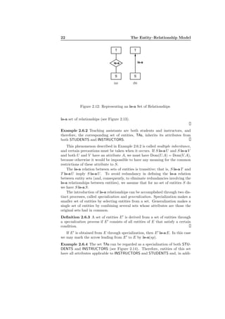 22 The Entity–Relationship Model
T
is-a
S
T
S
is-a
(a) (b)
Figure 2.12: Representing an is-a Set of Relationships
is-a set of relationships (see Figure 2.13).
Example 2.6.2 Teaching assistants are both students and instructors, and
therefore, the corresponding set of entities, TAs, inherits its attributes from
both STUDENTS and INSTRUCTORS.
This phenomenon described in Example 2.6.2 is called multiple inheritance,
and certain precautions must be taken when it occurs. If S is-a U and S is-a V
and both U and V have an attribute A, we must have Dom(U.A) = Dom(V.A),
because otherwise it would be impossible to have any meaning for the common
restrictions of these attribute to S.
The is-a relation between sets of entities is transitive; that is, S is-a T and
T is-a U imply S is-a U. To avoid redundancy in deﬁning the is-a relation
between entity sets (and, consequently, to eliminate redundancies involving the
is-a relationships between entities), we assume that for no set of entities S do
we have S is-a S.
The introduction of is-a relationships can be accomplished through two dis-
tinct processes, called specialization and generalization. Specialization makes a
smaller set of entities by selecting entities from a set. Generalization makes a
single set of entities by combining several sets whose attributes are those the
original sets had in common.
Deﬁnition 2.6.3 A set of entities E′
is derived from a set of entities through
a specialization process if E′
consists of all entities of E that satisfy a certain
condition.
If E′
is obtained from E through specialization, then E′
is-a E. In this case
we may mark the arrow leading from E′
to E by is-a(sp).
Example 2.6.4 The set TAs can be regarded as a specialization of both STU-
DENTS and INSTRUCTORS (see Figure 2.14). Therefore, entities of this set
have all attributes applicable to INSTRUCTORS and STUDENTS and, in addi-
 
