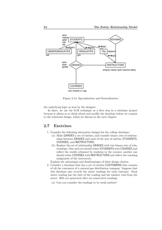 24 The Entity–Relationship Model
COURSES
GRADES INSTRUCTORS
ADVISING
sem
year
grade
cno cname cr cap
empno name rank roomno telno
STUDENTS
stno
name
addr
city
zip
TAs stipendGRADUATES
gre
UNDERGRADUATES
sat
(gen)is-a (gen)is-a (sp)is-a
(sp)is-a
Figure 2.14: Specialization and Generalization
the underlying logic as seen by the designer.
In short, we use the E/R technique as a ﬁrst step in a database project
because it allows us to think about and modify the database before we commit
to the relational design, which we discuss in the next chapter.
2.7 Exercises
1. Consider the following alternative designs for the college database:
(a) Make GRADES a set of entities, and consider binary sets of relation-
ships between GRADES and each of the sets of entities STUDENTS,
COURSES, and INSTRUCTORS.
(b) Replace the set of relationship GRADES with two binary sets of rela-
tionships: One such set should relate STUDENTS with COURSES and
reﬂect the results obtained by students in the courses; another one
should relate COURSES with INSTRUCTORS and reﬂect the teaching
assignment of the instructors.
Explain the advantages and disadvantages of these design choices.
2. Consider a database that has a set of entities CUSTOMERS that consists
of all the customers of a natural gas distribution company. Suppose that
this database also records the meter readings for each customer. Each
meter reading has the date of the reading and the number read from the
meter. Bills are generated after six consecutive readings.
(a) Can you consider the readings to be weak entities?
 