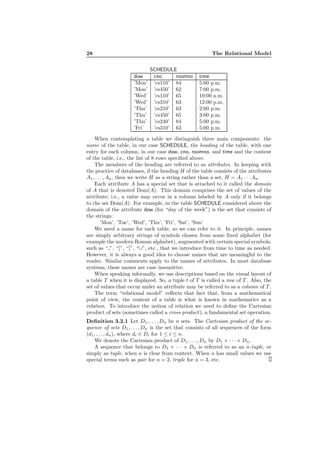 28 The Relational Model
SCHEDULE
dow cno roomno time
’Mon’ ’cs110’ 84 5:00 p.m.
’Mon’ ’cs450’ 62 7:00 p.m.
’Wed’ ’cs110’ 65 10:00 a.m.
’Wed’ ’cs310’ 63 12:00 p.m.
’Thu’ ’cs210’ 63 2:00 p.m.
’Thu’ ’cs450’ 65 3:00 p.m.
’Thu’ ’cs240’ 84 5:00 p.m.
’Fri’ ’cs310’ 63 5:00 p.m.
When contemplating a table we distinguish three main components: the
name of the table, in our case SCHEDULE, the heading of the table, with one
entry for each column, in our case dow, cno, roomno, and time and the content
of the table, i.e., the list of 8 rows speciﬁed above.
The members of the heading are referred to as attributes. In keeping with
the practice of databases, if the heading H of the table consists of the attributes
A1, . . . , An, then we write H as a string rather than a set, H = A1 · · · An.
Each attribute A has a special set that is attached to it called the domain
of A that is denoted Dom(A). This domain comprises the set of values of the
attribute; i.e., a value may occur in a column labeled by A only if it belongs
to the set Dom(A). For example, in the table SCHEDULE considered above the
domain of the attribute dow (for “day of the week”) is the set that consists of
the strings:
’Mon’, ’Tue’, ’Wed’, ’Thu’, ’Fri’, ’Sat’, ’Sun’
We need a name for each table, so we can refer to it. In principle, names
are simply arbitrary strings of symbols chosen from some ﬁxed alphabet (for
example the modern Roman alphabet), augmented with certain special symbols,
such as “ ”, “[”, “]”, “∪”, etc., that we introduce from time to time as needed.
However, it is always a good idea to choose names that are meaningful to the
reader. Similar comments apply to the names of attributes. In most database
systems, these names are case insensitive.
When speaking informally, we use descriptions based on the visual layout of
a table T when it is displayed. So, a tuple t of T is called a row of T . Also, the
set of values that occur under an attribute may be referred to as a column of T .
The term “relational model” reﬂects that fact that, from a mathematical
point of view, the content of a table is what is known in mathematics as a
relation. To introduce the notion of relation we need to deﬁne the Cartesian
product of sets (sometimes called a cross product), a fundamental set operation.
Deﬁnition 3.2.1 Let D1, . . . , Dn be n sets. The Cartesian product of the se-
quence of sets D1, . . . , Dn is the set that consists of all sequences of the form
(d1, . . . , dn), where di ∈ Di for 1 ≤ i ≤ n.
We denote the Cartesian product of D1, . . . , Dn by D1 × · · · × Dn.
A sequence that belongs to D1 × · · · × Dn is referred to as an n-tuple, or
simply as tuple, when n is clear from context. When n has small values we use
special terms such as pair for n = 2, triple for n = 3, etc.
 