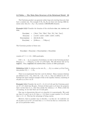 3.2 Tables — The Main Data Structure of the Relational Model 29
The Cartesian product can generate rather large sets starting from sets that
have a modest size. For example if D1, D2, D3 are three sets having 1000 ele-
ments each, then D1 × D2 × D3 contains 1,000,000,000 elements.
Example 3.2.2 Consider the domains of the attributes dow, cno, roomno and
time:
Dom(dow) = {’Mon’, ’Tue’, ’Wed’, ’Thu’, ’Fri’, ’Sat’, ’Sun’}
Dom(cno) = {’cs110’, ’cs210’, ’cs240’, ’cs310’, ’cs450’}
Dom(roomno) = {62, 63, 65, 84}
Dom(time) = {8:00a.m., . . . , 7:00p.m.}
The Cartesian product of these sets:
Dom(dow) × Dom(cno) × Dom(roomno) × Dom(time)
consists of 7 · 5 · 4 · 12 = 1680 quadruples.
If H = A1 · · · An is a sequence of attributes, we refer to the Cartesian product
Dom(A1) × · · · × Dom(An) as the set of H-tuples. We will denote this set by
tupl(H). Thus, tupl(dow cno roomno time) consists of 1680 quadruples.
Deﬁnition 3.2.3 A relation on the sets D1, . . . , Dn is a subset ρ of the Carte-
sian product D1 × · · · × Dn.
There is no requirement that the n sets be distinct. Many common relations
are deﬁned on D1 × D2, where D1 = D2 = D; i.e., they are deﬁned on D × D.
Perhaps the most common example of this is the equality relation, consisting of
all pairs (a, a) for a in D.
Example 3.2.4 Consider the set D = {1, 2, 3, 4, 5, 6} and the Cartesian prod-
uct D × D, which has 36 pairs. Certain of these pairs (a, b) have the property
that a is less than b, i.e., that they satisfy the relation a < b. With a little bit
of counting, we see that there are 15 such pairs.
One way to characterize this set is to describe it is operationally. We could
say that if a and b are in D, then a < b if there is some number k in D such
that a + k = b. This has the advantage of being concise.
However, there is another way to describe < on this set: we could list out
all 15 pairs (a, b) of D × D such that a < b. If we do this in a vertical list, we
get (in no particular order)
 