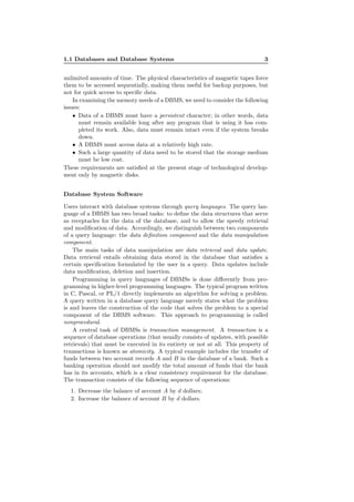 1.1 Databases and Database Systems 3
unlimited amounts of time. The physical characteristics of magnetic tapes force
them to be accessed sequentially, making them useful for backup purposes, but
not for quick access to speciﬁc data.
In examining the memory needs of a DBMS, we need to consider the following
issues:
• Data of a DBMS must have a persistent character; in other words, data
must remain available long after any program that is using it has com-
pleted its work. Also, data must remain intact even if the system breaks
down.
• A DBMS must access data at a relatively high rate.
• Such a large quantity of data need to be stored that the storage medium
must be low cost.
These requirements are satisﬁed at the present stage of technological develop-
ment only by magnetic disks.
Database System Software
Users interact with database systems through query languages. The query lan-
guage of a DBMS has two broad tasks: to deﬁne the data structures that serve
as receptacles for the data of the database, and to allow the speedy retrieval
and modiﬁcation of data. Accordingly, we distinguish between two components
of a query language: the data deﬁnition component and the data manipulation
component.
The main tasks of data manipulation are data retrieval and data update.
Data retrieval entails obtaining data stored in the database that satisﬁes a
certain speciﬁcation formulated by the user in a query. Data updates include
data modiﬁcation, deletion and insertion.
Programming in query languages of DBMSs is done diﬀerently from pro-
gramming in higher-level programming languages. The typical program written
in C, Pascal, or PL/1 directly implements an algorithm for solving a problem.
A query written in a database query language merely states what the problem
is and leaves the construction of the code that solves the problem to a special
component of the DBMS software. This approach to programming is called
nonprocedural.
A central task of DBMSs is transaction management. A transaction is a
sequence of database operations (that usually consists of updates, with possible
retrievals) that must be executed in its entirety or not at all. This property of
transactions is known as atomicity. A typical example includes the transfer of
funds between two account records A and B in the database of a bank. Such a
banking operation should not modify the total amount of funds that the bank
has in its accounts, which is a clear consistency requirement for the database.
The transaction consists of the following sequence of operations:
1. Decrease the balance of account A by d dollars;
2. Increase the balance of account B by d dollars.
 