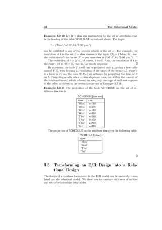 32 The Relational Model
Example 3.2.10 Let H = dow cno roomno time be the set of attributes that
is the heading of the table SCHEDULE introduced above. The tuple
t = (’Mon’, ’cs110’, 84, ’5:00 p.m.’)
can be restricted to any of the sixteen subsets of the set H. For example, the
restriction of t to the set L = dow roomno is the tuple t[L] = (’Mon’, 84), and
the restriction of t to the set K = cno room time is (’cs110’, 84, ’5:00 p.m.’)
The restriction of t to H is, of course, t itself. Also, the restriction of t to
the empty set is t[∅] = (), that is, the empty sequence.
By extension, the table T itself can be projected onto L, giving a new table
named T [L], with heading L, consisting of all tuples of the form t[L], where t
is a tuple in T ; i.e., the rows of T [L] are obtained by projecting the rows of T
on L. Projecting a table often creates duplicate rows, but within the context of
the relational model, which is based on sets, only one copy of each row appears
in the table, as shown in the second projection of Example 3.2.11.
Example 3.2.11 The projection of the table SCHEDULE on the set of at-
tributes dow cno is
SCHEDULE[dow cno]
dow cno
’Mon’ ’cs110’
’Mon’ ’cs450’
’Wed’ ’cs110’
’Wed’ ’cs310’
’Thu’ ’cs210’
’Thu’ ’cs450’
’Thu’ ’cs240’
’Fri’ ’cs310’
The projection of SCHEDULE on the attribute dow gives the following table.
SCHEDULE[dow]
dow
’Mon’
’Wed’
’Thu’
’Fri’
3.3 Transforming an E/R Design into a Rela-
tional Design
The design of a database formulated in the E/R model can be naturally trans-
lated into the relational model. We show how to translate both sets of entities
and sets of relationships into tables.
 