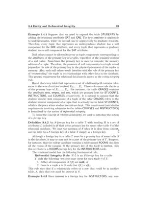 3.4 Entity and Referential Integrity 39
Example 3.4.1 Suppose that we need to expand the table STUDENTS by
adding the relational attributes SAT and GRE. The ﬁrst attribute is applicable
to undergraduates, while the second can be applied only to graduate students.
Therefore, every tuple that represents an undergraduate student has a null
component for the GRE attribute, and every tuple that represents a graduate
student has a null component for the SAT attribute.
Null values cannot be allowed to occur as tuple components corresponding to
the attributes of the primary key of a table, regardless of the semantic content
of a null value. Sometimes the primary key is used to compute the memory
address of a tuple. Therefore, the presence of null components in a tuple would
jeopardize the role of the primary key in the physical placement of the tuples in
memory. Also, such null values would interfere with the role of the primary key
of “representing” the tuple in its relationships with other data in the database.
This general requirement for relational databases is known as the entity integrity
rule.
Recall that every table that represents a set of relationships R contains refer-
ences to the sets of entities involved E1, . . . , En. These references take the form
of the primary keys of E1, . . . , En. For instance, the table GRADES contains
the attributes stno, empno, and cno, which are primary keys for STUDENTS,
INSTRUCTORS, and COURSES, respectively. It is natural to assume that the
student number stno component of a tuple of the table GRADES refers to the
student number component of a tuple that is actually in the table STUDENTS,
which is the place where student records are kept. This requirement (and similar
requirements involving references to the tables COURSES and INSTRUCTORS)
is formalized by the notion of referential integrity.
To deﬁne the concept of referential integrity, we need to introduce the notion
of a foreign key.
Deﬁnition 3.4.2 An S-foreign key for a table T with heading H is a set of
attributes L included in H that is the primary key for some other table S of the
relational database. We omit the mention of S when it is clear from context,
and we refer to a S-foreign key of a table T simply as a foreign key.
Although a foreign key in a table T must be a primary key of some table S
in the database, it may or may not be a part of the primary key of T . Suppose,
for instance, that the college database contains a table named ROOMS that lists
all the rooms of the campus. If the primary key of this table is roomno, then
this attribute is a ROOMS-foreign key for the INSTRUCTORS table.
The relational model has the following fundamental rule.
Referential Integrity Rule: If L is an S-foreign key for a table
T , only the following two cases may occur for each tuple t of T :
1. Either all components of t[L] are null, or
2. there is a tuple s in S such that t[L] = s[L].
This rule says that if a relationship refers to a row that could be in another
table, S, then that row must be present in S.
Example 3.4.3 Since roomno is a foreign key for INSTRUCTORS, any non-
 