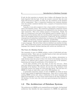 4 Introduction to Database Concepts
If only the ﬁrst operation is executed, then d dollars will disappear from the
funds deposited with the bank. If only the second is executed, then the total
funds will increase by d dollars. In either case, the consistency of the database
will be compromised. Thus, a transaction transforms one consistent database
state into another consistent database state, a property of transactions known
as consistency.
Typically, at any given moment in time a large number of transactions co-
exist in the database system. The transaction management component ensures
that the execution of one transaction is not inﬂuenced by the execution of any
other transaction. This is the isolation property of transactions. Finally, the
eﬀect of a transaction to the state of the database must by durable, that is, it
must persist in the database after the execution of the transaction is completed.
This is the durability property of transactions. Collectively, the four fundamen-
tal properties of transactions outlined above are known as the ACID properties,
the acronym of atomicity, consistency, isolation, and durability.
DBMS software usually contains application development tools in addition
to query languages. The role of these tools is to facilitate user interface develop-
ment. They include forms systems, procedural and nonprocedural programming
languages that integrate database querying with various user interfaces, etc.
The Users of a Database System
The community of users of a DBMS includes a variety of individuals and orga-
nizational entities. These users are classiﬁed based on their roles and interests
in accessing and managing the databases.
Once a database is created, it is the job of the database administrator to
make decisions about the nature of data to be stored in the database, the access
policies to be enforced (who is going to access certain parts of the database),
monitoring and tuning the performance of the database, etc.
At the other extremity of the user range, we have the end users. These
users have limited access rights, and they need to have only minimal technical
knowledge of the database. For instance, the end users of the database of the
reservation system of an airline are travel and sales agents. The end users of a
DBMS of a bank are bank tellers, users of the ATM machines, etc.
A particularly important category of users of DBMSs (on whom we focus
in this book) consists of application programmers. Their role is to work within
existing DBMS systems and, using a combination of the query languages and
higher-level languages, to create various reports based on the data contained in
the database. In some cases, they write more general programs that depend on
these data.
1.2 The Architecture of Database Systems
The architecture of a DBMS can be examined from several angles: the functional
architecture that identiﬁes the main components of a DBMS, the application
 