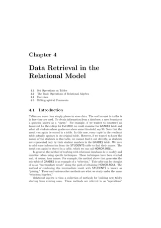 Chapter 4
Data Retrieval in the
Relational Model
4.1 Set Operations on Tables
4.2 The Basic Operations of Relational Algebra
4.4 Exercises
4.5 Bibliographical Comments
4.1 Introduction
Tables are more than simply places to store data. The real interest in tables is
in how they are used. To obtain information from a database, a user formulates
a question known as a “query.” For example, if we wanted to construct an
honor roll for the college for Fall 2002, we could examine the GRADES table and
select all students whose grades are above some threshold, say 90. Note that the
result can again be stored in a table. In this case, every tuple in the resultant
table actually appears in the original table. However, if we wanted to know the
names of the students in this table, we cannot ﬁnd it out directly, as students
are represented only by their student numbers in the GRADES table. We have
to add some information from the STUDENTS table to ﬁnd their names. The
result can again be stored in a table, which we can call HONOR ROLL.
In general, the method of working with relational databases is to modify and
combine tables using speciﬁc techniques. These techniques have been studied
and, of course, have names. For example, the method above that generates the
sub-table of GRADES is an example of a “selection.” This table can be thought
of as an “intermediate result” along the path of obtaining HONOR ROLL. The
method of combining this intermediate result with STUDENTS is known as
“joining.” These and various other methods are what we study under the name
“relational algebra.”
Relational algebra is thus a collection of methods for building new tables
starting from existing ones. These methods are referred to as “operations”
 