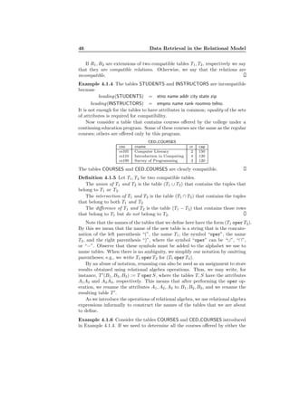 46 Data Retrieval in the Relational Model
If R1, R2 are extensions of two compatible tables T1, T2, respectively we say
that they are compatible relations. Otherwise, we say that the relations are
incompatible.
Example 4.1.4 The tables STUDENTS and INSTRUCTORS are incompatible
because
heading(STUDENTS) = stno name addr city state zip
heading(INSTRUCTORS) = empno name rank roomno telno.
It is not enough for the tables to have attributes in common; equality of the sets
of attributes is required for compatibility.
Now consider a table that contains courses oﬀered by the college under a
continuing education program. Some of these courses are the same as the regular
courses; others are oﬀered only by this program.
CED COURSES
cno cname cr cap
cs105 Computer Literacy 2 150
cs110 Introduction to Computing 4 120
cs199 Survey of Programming 3 120
The tables COURSES and CED COURSES are clearly compatible.
Deﬁnition 4.1.5 Let T1, T2 be two compatible tables.
The union of T1 and T2 is the table (T1 ∪ T2) that contains the tuples that
belong to T1 or T2.
The intersection of T1 and T2 is the table (T1 ∩ T2) that contains the tuples
that belong to both T1 and T2
The diﬀerence of T1 and T2 is the table (T1 − T2) that contains those rows
that belong to T1 but do not belong to T2.
Note that the names of the tables that we deﬁne here have the form (T1 oper T2).
By this we mean that the name of the new table is a string that is the concate-
nation of the left parenthesis “(”, the name T1, the symbol “oper”, the name
T2, and the right parenthesis “)”, where the symbol “oper” can be “∪”, “∩”,
or “−”. Observe that these symbols must be added to the alphabet we use to
name tables. When there is no ambiguity, we simplify our notation by omitting
parentheses; e.g., we write T1 operT2 for (T1 operT2).
By an abuse of notation, renaming can also be used as an assignment to store
results obtained using relational algebra operations. Thus, we may write, for
instance, T ′
(B1, B2, B3) := T operS, where the tables T, S have the attributes
A1A2 and A2A3, respectively. This means that after performing the oper op-
eration, we rename the attributes A1, A2, A3 to B1, B2, B3, and we rename the
resulting table T ′
.
As we introduce the operations of relational algebra, we use relational algebra
expressions informally to construct the names of the tables that we are about
to deﬁne.
Example 4.1.6 Consider the tables COURSES and CED COURSES introduced
in Example 4.1.4. If we need to determine all the courses oﬀered by either the
 