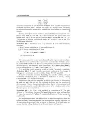 4.1 Introduction 49
dept = ’Sport’
cost > retprice
cost <= 1.25
are atomic conditions on the attributes of ITEMS. Note that we use quotation
marks for the value ’Sport’, because it is a part of a string domain, but there
are no quotation marks around 1.25, because this value belongs to a numerical
domain.
Starting from these atomic condtions, we can build more complicated con-
ditions using and, or, and not. So, if we want to list the sports items that
sell for under $ 1.25, we can use the condition dept = ’Sport’ and cost <= 1.25.
This method of building conditions is known as “recursive”, and we use it in
the following deﬁnition.
Deﬁnition 4.1.11 Conditions on a set of attributes H are deﬁned recursively
as follows:
1. Every atomic condition on H is a condition on H.
2. If C1, C2 are conditions on H, then
(C1 or C2), (C1 and C2), (not C1)
are conditions on H.
It is common practice to omit parentheses when the expression is unambigu-
ous. This depends on a hierarchy of operations, where not has the higher prior-
ity, and by and and or are at the same, lower priority. Successive operations at
the same priority are associated from left-to-right. So, C1 and C2 or C3 and C4
is to be interpreted as (((C1 and C2) or C3) and C4).
Next, we deﬁne what it means for a tuple of a table T to satisfy a condition.
Deﬁnition 4.1.12 A tuple t satisﬁes an atomic condition on H, A opera if
t[A] opera; t satisﬁes the atomic condition A operB if t[A] opert[B].
A tuple t satisﬁes the condition (C1 and C2) if it satisﬁes both C1 and C2; t
satisﬁes the condition (C1 or C2) if it satisﬁes at least one of C1 and C2. Finally,
t satisﬁes (not C1) if it fails to satisfy C1.
To introduce the selection operation we add to the alphabet A the symbols
or, and and not; also, we add the relational attributes and the members of
their domains. Observe that a relational attribute that is written using several
letters (such as stno) is considered in this context to be a single symbol rather
than a sequence of several letters.
Deﬁnition 4.1.13 Let T be a table, and let C be a condition on H. The table
obtained by C-selection is the table (T where C) having the same heading H as
T , where the content of (T where C) consists of all tuples of T that satisfy the
condition C.
The next example shows how selection can be used to extract data from the
college database. Sometimes we show the table resulting from the operation (or
the succession of operations) that we intend to illustrate. In all such cases, we
assume that the college database is in the state shown in Figure 3.1.
 