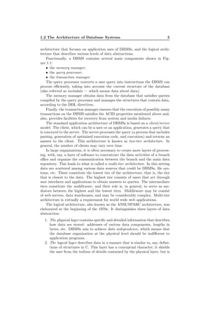 1.2 The Architecture of Database Systems 5
architecture that focuses on application uses of DBMSs, and the logical archi-
tecture that describes various levels of data abstractions.
Functionally, a DBMS contains several main components shown in Fig-
ure 1.1:
• the memory manager;
• the query processor;
• the transaction manager.
The query processor converts a user query into instructions the DBMS can
process eﬃciently, taking into account the current structure of the database
(also referred as metadata — which means data about data).
The memory manager obtains data from the database that satisﬁes queries
compiled by the query processor and manages the structures that contain data,
according to the DDL directives.
Finally, the transaction manager ensures that the execution of possibly many
transactions on the DBMS satisﬁes the ACID properties mentioned above and,
also, provides facilities for recovery from system and media failures.
The standard application architecture of DBMSs is based on a client/server
model. The client, which can be a user or an application, generates a query that
is conveyed to the server. The server processes the query (a process that includes
parsing, generation of optimized execution code, and execution) and returns an
answer to the client. This architecture is known as two-tier architecture. In
general, the number of clients may vary over time.
In large organizations, it is often necessary to create more layers of process-
ing, with, say, a layer of software to concentrate the data activities of a branch
oﬃce and organize the communication between the branch and the main data
repository. This leads to what is called a multi-tier architecture. In this setting
data are scattered among various data sources that could be DBMSs, ﬁle sys-
tems, etc. These constitute the lowest tier of the architecture, that is, the tier
that is closest to the data. The highest tier consists of users that act through
user interfaces and applications to obtain answers to queries. The intermediate
tiers constitute the middleware, and their role is, in general, to serve as me-
diators between the highest and the lowest tiers. Middleware may be consist
of web servers, data warehouses, and may be considerably complex. Multi-tier
architecture is virtually a requirement for world wide web applications.
The logical architecture, also known as the ANSI/SPARC architecture, was
elaborated at the beginning of the 1970s. It distinguishes three layers of data
abstraction:
1. The physical layer contains speciﬁc and detailed information that describes
how data are stored: addresses of various data components, lengths in
bytes, etc. DBMSs aim to achieve data independence, which means that
the database organization at the physical level should be indiﬀerent to
application programs.
2. The logical layer describes data in a manner that is similar to, say, deﬁni-
tions of structures in C. This layer has a conceptual character; it shields
the user from the tedium of details contained by the physical layer, but is
 