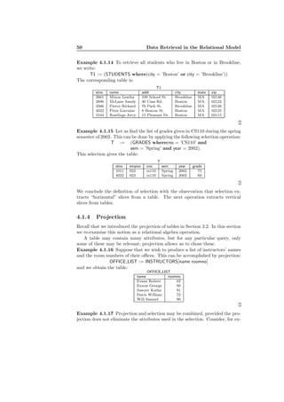 50 Data Retrieval in the Relational Model
Example 4.1.14 To retrieve all students who live in Boston or in Brookline,
we write:
T1 := (STUDENTS where(city = ’Boston’ or city = ’Brookline’))
The corresponding table is:
T1
stno name addr city state zip
2661 Mixon Leatha 100 School St. Brookline MA 02146
2890 McLane Sandy 30 Cass Rd. Boston MA 02122
3566 Pierce Richard 70 Park St. Brookline MA 02146
4022 Prior Lorraine 8 Beacon St. Boston MA 02125
5544 Rawlings Jerry 15 Pleasant Dr. Boston MA 02115
Example 4.1.15 Let us ﬁnd the list of grades given in CS110 during the spring
semester of 2002. This can be done by applying the following selection operation:
T := (GRADES wherecno = ’CS110’ and
sem = ’Spring’ and year = 2002).
This selection gives the table:
T
stno empno cno sem year grade
1011 023 cs110 Spring 2002 75
4022 023 cs110 Spring 2002 60
We conclude the deﬁnition of selection with the observation that selection ex-
tracts “horizontal” slices from a table. The next operation extracts vertical
slices from tables.
4.1.4 Projection
Recall that we introduced the projection of tables in Section 3.2. In this section
we re-examine this notion as a relational algebra operation.
A table may contain many attributes, but for any particular query, only
some of these may be relevant; projection allows us to chose these.
Example 4.1.16 Suppose that we wish to produce a list of instructors’ names
and the room numbers of their oﬃces. This can be accomplished by projection:
OFFICE LIST := INSTRUCTORS[name roomno]
and we obtain the table:
OFFICE LIST
name roomno
Evans Robert 82
Exxon George 90
Sawyer Kathy 91
Davis William 72
Will Samuel 90
Example 4.1.17 Projection and selection may be combined, provided the pro-
jection does not eliminate the attributes used in the selection. Consider, for ex-
 