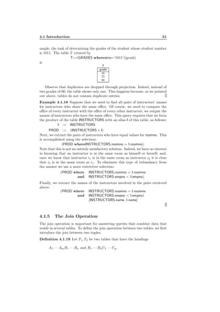 4.1 Introduction 51
ample, the task of determining the grades of the student whose student number
is 1011. The table T created by
T:=(GRADES wherestno=’1011’)[grade]
is
T
grade
40
75
90
Observe that duplicates are dropped through projection. Indeed, instead of
two grades of 90, the table shows only one. This happens because, as we pointed
out above, tables do not contain duplicate entries.
Example 4.1.18 Suppose that we need to ﬁnd all pairs of instructors’ names
for instructors who share the same oﬃce. Of course, we need to compare the
oﬃce of every instructor with the oﬃce of every other instructor; we output the
names of instructors who have the same oﬃce. This query requires that we form
the product of the table INSTRUCTORS with an alias I of this table, as follows:
I := INSTRUCTORS
PROD := (INSTRUCTORS × I)
Next, we extract the pairs of instructors who have equal values for roomno. This
is accomplished using the selection:
(PROD whereINSTRUCTORS.roomno = I.roomno).
Note that this is not an entirely satisfactory solution. Indeed, we have no interest
in knowing that an instructor is in the same room as himself or herself; and,
once we know that instructor i1 is in the same room as instructor i2 it is clear
that i2 is in the same room as i1. To eliminate this type of redundancy from
the answer we use a more restrictive selection:
(PROD where INSTRUCTORS.roomno = I.roomno
and INSTRUCTORS.empno < I.empno)
Finally, we extract the names of the instructors involved in the pairs retrieved
above:
(PROD where INSTRUCTORS.roomno = I.roomno
and INSTRUCTORS.empno < I.empno)
[INSTRUCTORS.name, I.name]
4.1.5 The Join Operation
The join operation is important for answering queries that combine data that
reside in several tables. To deﬁne the join operation between two tables, we ﬁrst
introduce the join between two tuples.
Deﬁnition 4.1.19 Let T1, T2 be two tables that have the headings
A1 · · · AmB1 · · · Bn and B1 · · · BnC1 · · · Cp,
 