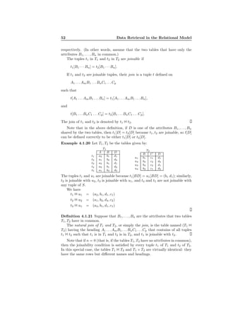 52 Data Retrieval in the Relational Model
respectively. (In other words, assume that the two tables that have only the
attributes B1, . . . , Bn in common.)
The tuples t1 in T1 and t2 in T2 are joinable if
t1[B1 · · · Bn] = t2[B1 · · · Bn].
If t1 and t2 are joinable tuples, their join is a tuple t deﬁned on
A1 . . . AmB1 . . . BnC1 . . . Cp
such that
t[A1 . . . AmB1 . . . Bn] = t1[A1 . . . AmB1 . . . Bn],
and
t[B1 . . . BnC1 . . . Cp] = t2[B1 . . . BnC1 . . . Cp].
The join of t1 and t2 is denoted by t1 1 t2.
Note that in the above deﬁnition, if D is one of the attributes B1, . . . , Bn
shared by the two tables, then t1[D] = t2[D] because t1, t2 are joinable, so t[D]
can be deﬁned correctly to be either t1[D] or t2[D].
Example 4.1.20 Let T1, T2 be the tables given by:
T1
A B D
t1 a2 b1 d1
t2 a1 b2 d4
t3 a3 b1 d1
t4 a3 b1 d2
t5 a1 b3 d3
T2
B C D
u1 b1 c1 d1
u2 b2 c2 d4
u3 b3 c2 d1
u4 b2 c1 d2
The tuples t1 and u1 are joinable because t1[BD] = u1[BD] = (b1 d1); similarly,
t2 is joinable with u2, t3 is joinable with u1, and t4 and t5 are not joinable with
any tuple of S.
We have
t1 1 u1 = (a2, b1, d1, c1)
t2 1 u2 = (a1, b2, d4, c2)
t3 1 u1 = (a3, b1, d1, c1)
Deﬁnition 4.1.21 Suppose that B1, . . . , Bn are the attributes that two tables
T1, T2 have in common.
The natural join of T1 and T2, or simply the join, is the table named (T1 1
T2) having the heading A1 . . . AmB1 . . . BnC1 . . . Cp that contains of all tuples
t1 1 t2 such that t1 is in T1 and t2 is in T2, and t1 is joinable with t2.
Note that if n = 0 (that is, if the tables T1, T2 have no attributes in common),
then the joinability condition is satisﬁed by every tuple t1 of T1 and t2 of T2.
In this special case, the tables T1 1 T2 and T1 × T2 are virtually identical: they
have the same rows but diﬀerent names and headings.
 