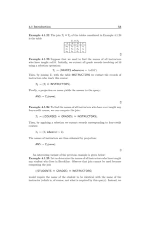 4.1 Introduction 53
Example 4.1.22 The join T1 1 T2 of the tables considered in Example 4.1.20
is the table
T1 1 T2
A B D C
a2 b1 d1 c1
a1 b2 d4 c2
a3 b1 d1 c1
Example 4.1.23 Suppose that we need to ﬁnd the names of all instructors
who have taught cs110. Initially, we extract all grade records involving cs110
using a selection operation:
T1 := (GRADES wherecno = ’cs110’).
Then, by joining T1 with the table INSTRUCTORS we extract the records of
instructors who teach this course:
T2 := (T1 1 INSTRUCTORS).
Finally, a projection on name yields the answer to the query:
ANS := T2[name].
Example 4.1.24 To ﬁnd the names of all instructors who have ever taught any
four-credit course, we can compute the join:
T1 := ((COURSES 1 GRADES) 1 INSTRUCTORS).
Then, by applying a selection we extract records corresponding to four-credit
courses:
T2 := (T1 where cr = 4).
The names of instructors are thus obtained by projection:
ANS := T2[name].
An interesting variant of the previous example is given below:
Example 4.1.25 Let us determine the names of all instructors who have taught
any student who lives in Brookline. Observe that join cannot be used because
computing the join
((STUDENTS 1 GRADES) 1 INSTRUCTORS)
would require the name of the student to be identical with the name of the
instructor (which is, of course, not what is required by this query). Instead, we
 