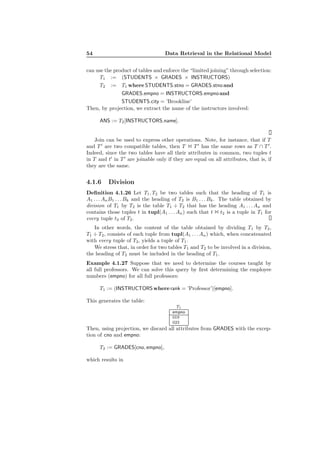 54 Data Retrieval in the Relational Model
can use the product of tables and enforce the “limited joining” through selection:
T1 := (STUDENTS × GRADES × INSTRUCTORS)
T2 := T1 where STUDENTS.stno = GRADES.stno and
GRADES.empno = INSTRUCTORS.empnoand
STUDENTS.city = ’Brookline’
Then, by projection, we extract the name of the instructors involved:
ANS := T2[INSTRUCTORS.name].
Join can be used to express other operations. Note, for instance, that if T
and T ′
are two compatible tables, then T 1 T ′
has the same rows as T ∩ T ′
.
Indeed, since the two tables have all their attributes in common, two tuples t
in T and t′
in T ′
are joinable only if they are equal on all attributes, that is, if
they are the same.
4.1.6 Division
Deﬁnition 4.1.26 Let T1, T2 be two tables such that the heading of T1 is
A1 . . . AnB1 . . . Bk and the heading of T2 is B1 . . . Bk. The table obtained by
division of T1 by T2 is the table T1 ÷ T2 that has the heading A1 . . . An and
contains those tuples t in tupl(A1 . . . An) such that t 1 t2 is a tuple in T1 for
every tuple t2 of T2.
In other words, the content of the table obtained by dividing T1 by T2,
T1 ÷ T2, consists of each tuple from tupl(A1 . . . An) which, when concatenated
with every tuple of T2, yields a tuple of T1.
We stress that, in order for two tables T1 and T2 to be involved in a division,
the heading of T2 must be included in the heading of T1.
Example 4.1.27 Suppose that we need to determine the courses taught by
all full professors. We can solve this query by ﬁrst determining the employee
numbers (empno) for all full professors:
T1 := (INSTRUCTORS where rank = ’Professor’)[empno].
This generates the table:
T1
empno
019
023
Then, using projection, we discard all attributes from GRADES with the excep-
tion of cno and empno:
T2 := GRADES[cno, empno],
which results in
 