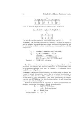 56 Data Retrieval in the Relational Model
T3
T1.A T1.B T1.D T2.B T2.C T2.D
a2 b1 d1 b1 c1 d1
a1 b2 d4 b2 c2 d4
a3 b1 d1 b1 c1 d1
Then, we eliminate duplicate columns and rename the attributes in
T4(A, B, D, C) := T3[T1.A, T1.B, T2.C, T2.D].
T4
A B D C
a2 b1 d1 c1
a1 b2 d4 c2
a3 b1 d1 c1
The table T4 contains exactly the same tuples as the join T1 1 T2.
Example 4.2.2 The query considered in Example 4.1.24 (where we use join to
ﬁnd the names of instructors who have taught any four-credit course) can now
be solved using product, selection, projection, and renaming by the following
computation:
T1 = (COURSES × GRADES × INSTRUCTORS)
T2 = (T1 where COURSES.cr = 4 and
COURSES.cno = GRADES.cno and
GRADES.empno = INSTRUCTORS.empno)
T3(name) = T2[INSTRUCTORS.name]
The division operation can be expressed using renaming, product, selection,
projection, and diﬀerence. We illustrate how this can be accomplished by oﬀer-
ing an alternative solution to the query in Example 4.1.27, listing the courses
taught by every full professor.
Example 4.2.3 Instead of directly ﬁnding the courses taught by all full pro-
fessors, we initially determine the courses that do not satisfy this condition. In
other words, in the ﬁrst phase of the solution, we determine those courses that
are not taught by every full professor. Then, in the second phase, we eliminate
from the table GRADES[cno] (the list of courses that are actually taught) the
courses retrieved in the ﬁrst phase.
We begin by forming a table T3 containing all pairs of course numbers and
employee numbers for full professors. This is accomplished by:
T1 := (INSTRUCTORSwhere
rank = ’Professor’)[empno]
T2 := GRADES[cno]
T3(cno, empno) := (T2 × T1)
 