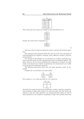 58 Data Retrieval in the Relational Model
T4
cno empno
cs210 023
cs240 023
cs310 019
cs310 023
cs410 019
cs410 023
This means that the courses not taught by every full professor are:
T5
cno
cs210
cs240
cs310
cs410
Finally, the result of the computation is:
T6
cno
cs110
The same series of steps can always be used to calculate the division opera-
tion.
The arguments just presented show that only six of the nine operations of
relational algebra are required: renaming, union, diﬀerence, product, selection,
and projection.
It is natural to ask whether we can eliminate any of these remaining oper-
ations and still retain the full computational power of relational algebra. We
show, however, the set of six operations just mentioned is minimal. In other
words, if we discard any of these six operations, the remaining ﬁve are unable
to do the job of the discarded operation.
The following observation shows that the union operation cannot be dis-
carded.
Consider the one-attribute, one-tuple tables:
T1
A
a1
and
T2
A
a2
If we assume a1 = a2, then the table T1 ∪ T2 is given by
(T1 ∪ T2)
A
a1
a2
Note that if we apply the operations of diﬀerence, product, selection, projection,
and renaming to tables that consist of at most one tuple, then the result may
contain at most one tuple; therefore, any computation that makes use only of
these operations is not capable of computing a target that contains more than
 
