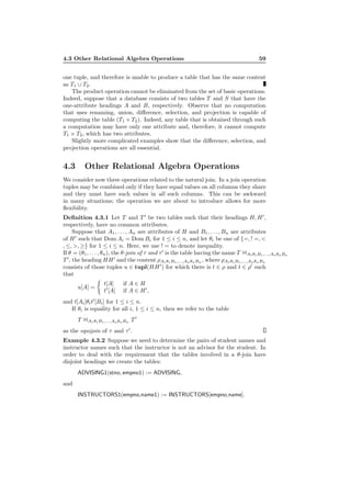 4.3 Other Relational Algebra Operations 59
one tuple, and therefore is unable to produce a table that has the same content
as T1 ∪ T2.
The product operation cannot be eliminated from the set of basic operations.
Indeed, suppose that a database consists of two tables T and S that have the
one-attribute headings A and B, respectively. Observe that no computation
that uses renaming, union, diﬀerence, selection, and projection is capable of
computing the table (T1 × T2). Indeed, any table that is obtained through such
a computation may have only one attribute and, therefore, it cannot compute
T1 × T2, which has two attributes.
Slightly more complicated examples show that the diﬀerence, selection, and
projection operations are all essential.
4.3 Other Relational Algebra Operations
We consider now three operations related to the natural join. In a join operation
tuples may be combined only if they have equal values on all columns they share
and they must have such values in all such columns. This can be awkward
in many situations; the operation we are about to introduce allows for more
ﬂexibility.
Deﬁnition 4.3.1 Let T and T ′
be two tables such that their headings H, H′
,
respectively, have no common attributes.
Suppose that A1, . . . , An are attributes of H and B1, . . . , Bn are attributes
of H′
such that Dom Ai = Dom Bi for 1 ≤ i ≤ n, and let θi be one of {=, ! =, <
, ≤, >, ≥} for 1 ≤ i ≤ n. Here, we use ! = to denote inequality.
If θ = (θ1, . . . , θn), the θ-join of τ and τ′
is the table having the name T 1A1θ1B1,...,AnθnBn
T ′
, the heading HH′
and the content ρA1θ1B1,...,AnθnBn , where ρA1θ1B1,...,AnθnBn
consists of those tuples u ∈ tupl(HH′
) for which there is t ∈ ρ and t ∈ ρ′
such
that
u[A] =
t[A] if A ∈ H
t′
[A] if A ∈ H′
,
and t[Ai]θit′
[Bi] for 1 ≤ i ≤ n.
If θi is equality for all i, 1 ≤ i ≤ n, then we refer to the table
T 1A1θ1B1,...,AnθnBn T ′
as the equijoin of τ and τ′
.
Example 4.3.2 Suppose we need to determine the pairs of student names and
instructor names such that the instructor is not an advisor for the student. In
order to deal with the requirement that the tables involved in a θ-join have
disjoint headings we create the tables:
ADVISING1(stno, empno1) := ADVISING,
and
INSTRUCTORS1(empno,name1) := INSTRUCTORS[empno,name].
 