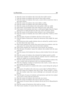 4.4 Exercises 63
6. Find the names of students who took only four-credit courses.
7. Find the names of students who took no four-credit courses.
8. Find the names of students who took a course with an instructor who is
also their advisor.
9. Find the names of students who took cs210 or cs310.
10. Find the names of students who took cs210 and cs310.
11. Find the names of all students who took neither cs210 nor cs310.
12. Find names of all students who took cs310 but never took cs210.
13. Find names of all students who have a cs210 grade higher than the higest
grade given in cs310 and did not take any course with Prof. Evans.
14. Find the names of all students whose advisor is not a full professor.
15. Find the names of students sho took cs210 or had Prof. Smith as their
advisor.
16. Find all pairs of names of students who live in the same city.
17. Find all triples of instructors’ names for instructors who taught the same
course.
18. Find instructors who taught students who are advised by another instruc-
tor who shares the same room.
19. Find course numbers for courses that enrol at least two students; solve the
same query for courses that enrol at least three students.
20. Find course numbers for courses that enrol exactly two students;
21. Find all pairs of students’ names for students who studied with the same
instructor.
22. Find the names of all students for whom no other student lives in the same
city.
23. Find the names of students who obtained the highest grade in cs210.
24. Find course numbers of courses taken by students who live in Boston and
which are taught by an associate professor.
25. Find the names of instructors who teach courses attended by students who
took a course with an instructor who is an assistant professor.
26. Find the telephone numbers of instructors who teach a course taken by
any student who lives in Boston.
27. Find the lowest grade of a student who took a course during the spring of
2003.
28. Find names of students who took every course taken by Richard Pierce.
29. Find the names for students such that if prof. Evans teaches a course,
then the student takes that course (although not necessarily with prof.
Evans).
30. Find all pairs of names of students and instructors such that the student
never took a course with the instructor.
31. Find the names of students who took only one course.
32. Find the names of students who took at least two courses.
33. Find names of courses taken by students who do not live in Massachusetts
(MA).
34. Find the names of instructors who teach no course.
35. Find course numbers of courses that have never been taught.
 