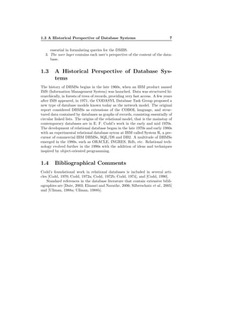 1.3 A Historical Perspective of Database Systems 7
essential in formulating queries for the DMBS.
3. The user layer contains each user’s perspective of the content of the data-
base.
1.3 A Historical Perspective of Database Sys-
tems
The history of DBMSs begins in the late 1960s, when an IBM product named
IMS (Information Management System) was launched. Data was structured hi-
erarchically, in forests of trees of records, providing very fast access. A few years
after IMS appeared, in 1971, the CODASYL Database Task Group proposed a
new type of database models known today as the network model. The original
report considered DBMSs as extensions of the COBOL language, and struc-
tured data contained by databases as graphs of records, consisting essentially of
circular linked lists. The origins of the relational model, that is the mainstay of
contemporary databases are in E. F. Codd’s work in the early and mid 1970s.
The development of relational database began in the late 1970s and early 1980s
with an experimental relational database sytem at IBM called System R, a pre-
cursor of commercial IBM DBMSs, SQL/DS and DB2. A multitude of DBMSs
emerged in the 1980s, such as ORACLE, INGRES, Rdb, etc. Relational tech-
nology evolved further in the 1990s with the addition of ideas and techniques
inspired by object-oriented programming.
1.4 Bibliographical Comments
Codd’s foundational work in relational databases is included in several arti-
cles [Codd, 1970; Codd, 1972a; Codd, 1972b; Codd, 1974], and [Codd, 1990].
Standard references in the database literature that contain extensive bibli-
ographies are [Date, 2003; Elmasri and Navathe, 2006; Silberschatz et al., 2005]
and [Ullman, 1988a; Ullman, 1988b].
 