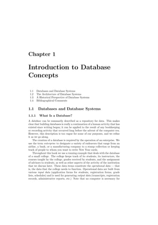Chapter 1
Introduction to Database
Concepts
1.1 Databases and Database Systems
1.2 The Architecture of Database Systems
1.3 A Historical Perspective of Database Systems
1.4 Bibliographical Comments
1.1 Databases and Database Systems
1.1.1 What Is a Database?
A database can be summarily described as a repository for data. This makes
clear that building databases is really a continuation of a human activity that has
existed since writing began; it can be applied to the result of any bookkeeping
or recording activity that occurred long before the advent of the computer era.
However, this description is too vague for some of our purposes, and we reﬁne
it as we go along.
The creation of a database is required by the operation of an enterprise. We
use the term enterprise to designate a variety of endeavors that range from an
airline, a bank, or a manufacturing company to a stamp collection or keeping
track of people to whom you want to write New Year cards.
Throughout this book we use a running example that deals with the database
of a small college. The college keeps track of its students, its instructors, the
courses taught by the college, grades received by students, and the assignment
of advisors to students, as well as other aspects of the activity of the institution
that we discuss later. These data items constitute the operational data — that
is, the data that the college needs to function. Operational data are built from
various input data (application forms for students, registration forms, grade
lists, schedules) and is used for generating output data (transcripts, registration
records, administrative reports, etc.) Note that no computer is necessary for
 