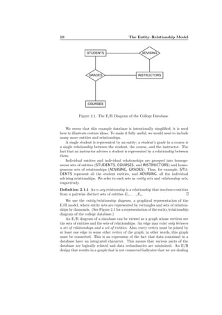 10 The Entity–Relationship Model
STUDENTS
COURSES
GRADES INSTRUCTORS
ADVISING
Figure 2.1: The E/R Diagram of the College Database
We stress that this example database is intentionally simpliﬁed; it is used
here to illustrate certain ideas. To make it fully useful, we would need to include
many more entities and relationships.
A single student is represented by an entity; a student’s grade in a course is
a single relationship between the student, the course, and the instructor. The
fact that an instructor advises a student is represented by a relationship between
them.
Individual entities and individual relationships are grouped into homoge-
neous sets of entities (STUDENTS, COURSES, and INSTRUCTORS) and homo-
geneous sets of relationships (ADVISING, GRADES). Thus, for example, STU-
DENTS represent all the student entities, and ADVISING, all the individual
advising relationships. We refer to such sets as entity sets and relationship sets,
respectively.
Deﬁnition 2.1.1 An n-ary relationship is a relationship that involves n entities
from n pairwise distinct sets of entities E1, . . . , En.
We use the entity/relationship diagram, a graphical representation of the
E/R model, where entity sets are represented by rectangles and sets of relation-
ships by diamonds. (See Figure 2.1 for a representation of the entity/relationship
diagram of the college database.)
An E/R diagram of a database can be viewed as a graph whose vertices are
the sets of entities and the sets of relationships. An edge may exist only between
a set of relationships and a set of entities. Also, every vertex must be joined by
at least one edge to some other vertex of the graph; in other words, this graph
must be connected. This is an expression of the fact that data contained in a
database have an integrated character. This means that various parts of the
database are logically related and data redundancies are minimized. An E/R
design that results in a graph that is not connected indicates that we are dealing
 