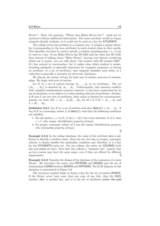 2.3 Keys 15
Rivers”? Then, the question, “Where does Helen Rivers live?” could not be
answered without additional information. The name attribute would no longer
uniquely identify students, so it could not be used as a key for STUDENTS.
The college solves this problem in a common way: it assigns a unique identi-
ﬁer (corresponding to the stno attribute) to each student when he ﬁrst enrolls.
This identiﬁer can then be used to specify a student unambiguously; i.e., it can
be used as a key. If one Helen Rivers has ID 6568 and the other has ID 4140,
then instead of talking about “Helen Rivers”, leaving your listener wondering
which one is meant, you can talk about “the student with ID number 6568”.
It’s less natural in conversation, but it makes clear which student is meant.
Avoiding ambiguity is especially important for computer programs, so having
an attribute, or a set of attributes, that uniquely identiﬁes each entity in a
collection is generally a necessity for electronic databases.
We discuss the notion of keys for both sets of entities and sets of relation-
ships. We begin with sets of entities.
Let E be a set of entities having A1, . . . , An as its attributes. The set
{A1, . . . , An} is denoted by A1 . . . An. Unfortunately, this notation conﬂicts
with standard mathematical notation; however, it has been consecrated by its
use in databases, so we adhere to it when dealing with sets of attributes. Further,
if H and L are two sets of attributes, their union is denoted by concatenation;
namely, we write HL = A1 . . . AnB1 . . . Bm for H ∪ L if H = A1 . . . An and
L = B1 . . . Bm.
Deﬁnition 2.3.1 Let E be a set of entities such that Attr(E) = A1 . . . An. A
key of E is a nonempty subset L of Attr(E) such that the following conditions
are satisﬁed:
1. For all entities, e, e′
in E, if A(e) = A(e′
) for every attribute A of L, then
e = e′
(the unique identiﬁcation property of keys).
2. No proper, nonempty subset of L has the unique identiﬁcation property
(the minimality property of keys).
Example 2.3.2 In the college database, the value of the attribute stno is suf-
ﬁcient to identify a student entity. Since the set stno has no proper, nonempty
subsets, it clearly satisﬁes the minimality condition and, therefore, it is a key
for the STUDENTS entity set. For our college, the entity set COURSES both
cno and cname are keys. Note that this reﬂects a “business rule”, namely that
no two courses may have the same name, even if they are oﬀered by diﬀerent
departments.
Example 2.3.3 Consider the design of the database of the customers of a town
library. We introduce the entity sets PATRONS and BOOKS and the set of
relationships LOANS between BOOKS and PATRONS. The E/R diagram of this
database is represented in Figure 2.6.
The inventory number invno is clearly a key for the set of entities BOOKS.
If the library never buys more than one copy of any title, then the ISBN
number, isbn, is another key, and so is the set of attributes author title publ
 