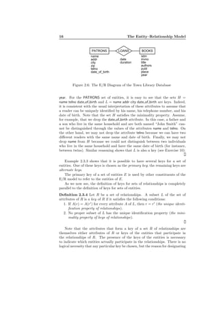 16 The Entity–Relationship Model
PATRONS LOANS BOOKS
name
addr
city
zip
telno
date_of_birth
date
duration
isbn
invno
title
authors
publ
place
year
Figure 2.6: The E/R Diagram of the Town Library Database
year. For the PATRONS set of entities, it is easy to see that the sets H =
name telno date of birth and L = name addr city date of birth are keys. Indeed,
it is consistent with the usual interpretation of these attributes to assume that
a reader can be uniquely identiﬁed by his name, his telephone number, and his
date of birth. Note that the set H satisﬁes the minimality property. Assume,
for example, that we drop the date of birth attribute. In this case, a father and
a son who live in the same household and are both named “John Smith” can-
not be distinguished through the values of the attributes name and telno. On
the other hand, we may not drop the attribute telno because we can have two
diﬀerent readers with the same name and date of birth. Finally, we may not
drop name from H because we could not distinguish between two individuals
who live in the same household and have the same date of birth (for instance,
between twins). Similar reasoning shows that L is also a key (see Exercise 10).
Example 2.3.3 shows that it is possible to have several keys for a set of
entities. One of these keys is chosen as the primary key; the remaining keys are
alternate keys.
The primary key of a set of entities E is used by other constituents of the
E/R model to refer to the entities of E.
As we now see, the deﬁnition of keys for sets of relationships is completely
parallel to the deﬁnition of keys for sets of entities.
Deﬁnition 2.3.4 Let R be a set of relationships. A subset L of the set of
attributes of R is a key of R if it satisﬁes the following conditions:
1. If A(r) = A(r′
) for every attribute A of L, then r = r′
(the unique identi-
ﬁcation property of relationships).
2. No proper subset of L has the unique identiﬁcation property (the mini-
mality property of keys of relationships).
Note that the attributes that form a key of a set R of relationships are
themselves either attributes of R or keys of the entities that participate in
the relationships of R. The presence of the keys of the entities is necessary
to indicate which entities actually participate in the relationships. There is no
logical necessity that any particular key be chosen, but the reason for designating
 