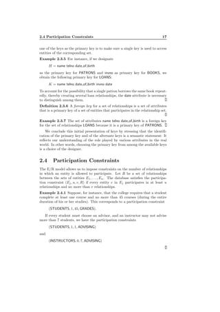 2.4 Participation Constraints 17
one of the keys as the primary key is to make sure a single key is used to access
entities of the corresponding set.
Example 2.3.5 For instance, if we designate
H = name telno date of birth
as the primary key for PATRONS and invno as primary key for BOOKS, we
obtain the following primary key for LOANS:
K = name telno date of birth invno date
To account for the possibility that a single patron borrows the same book repeat-
edly, thereby creating several loan relationships, the date attribute is necessary
to distinguish among them.
Deﬁnition 2.3.6 A foreign key for a set of relationships is a set of attributes
that is a primary key of a set of entities that participates in the relationship set.
Example 2.3.7 The set of attributes name telno date of birth is a foreign key
for the set of relationships LOANS because it is a primary key of PATRONS.
We conclude this initial presentation of keys by stressing that the identiﬁ-
cation of the primary key and of the alternate keys is a semantic statement: It
reﬂects our understanding of the role played by various attributes in the real
world. In other words, choosing the primary key from among the available keys
is a choice of the designer.
2.4 Participation Constraints
The E/R model allows us to impose constraints on the number of relationships
in which an entity is allowed to participate. Let R be a set of relationships
between the sets of entities E1, . . . , En. The database satisﬁes the participa-
tion constraint (Ej, u, v, R) if every entity e in Ej participates in at least u
relationships and no more than v relationships.
Example 2.4.1 Suppose, for instance, that the college requires that a student
complete at least one course and no more than 45 courses (during the entire
duration of his or her studies). This corresponds to a participation constraint
(STUDENTS, 1, 45, GRADES).
If every student must choose an advisor, and an instructor may not advise
more than 7 students, we have the participation constraints
(STUDENTS, 1, 1, ADVISING)
and
(INSTRUCTORS, 0, 7, ADVISING)
 