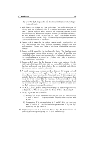 2.7 Exercises 25
(b) Draw the E/R diagram for this database; identify relevant participa-
tion constraints.
3. The data for our college will grow quite large. One of the techniques for
dealing with the explosion of data is to remove those items that are not
used. Describe how you would augment the college database to include
information about when something was accessed (either read or written).
To what will you attach this information? How? How detailed will the
information you attach be? Why? What would you suggest be done with
this information once it is available?
4. Design an E/R model for the patient population of a small medical of-
ﬁce. The database must reﬂect patients, oﬃce visits, prescriptions, bills
and payments. Explain your choice of attributes, relationships, and con-
straints.
5. Design an E/R model for the database of a bank. The database must
reﬂect customers, branch oﬃces, accounts, and tellers. If you like, you
can include other features, such as deposits, withdrawals, charges, inter-
est, transfers between accounts, etc. Explain your choice of attributes,
relationships, and constraints.
6. Design an E/R model for the database of a car-rental business. Specify
entities, relationships, attributes, keys, and cardinality constraints for this
database and explain your design choices. Be sure to include such objects
like vehicles, renters, rental locations, etc.
7. A small manufacturing company needs a database for keeping track of
its inventory of parts and supplies. Parts have part numbers, names,
type, physical characteristics, etc. Some parts used by the company are
installed during the fabrication process as components of other parts that
enter the device produced by the company. Parts are stored at several
manufacturing facilities. The database must contain information about
the vendors and must keep track of the orders placed with vendors. Use
the E/R technique to design the database.
8. Let A, B, C, and D, be four entity sets linked by is-a relationships as shown
in Figure 2.15. What is wrong with the choice of these relationships?
9. Let E1, E2 be two sets of entities.
(a) Assume that E is a nonempty set of entities that is a specialization
of both E1 and E2. Can you construct the generalization of the sets
E1 and E2?
(b) Suppose that E′
is a generalization of E1 and E2. Can you construct
a set of entities E′′
that is a common specialization of E1 and E2?
What can you say about |E′′
|?
10. Explain why the set L in example 2.3.3 is a key. Are there reasons for
prefering H as the primary key and L as an alternate key?
 