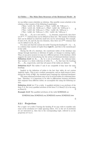 3.2 Tables — The Main Data Structure of the Relational Model 31
we can deﬁne course schedules as relations. One possible course schedule is the
relation ρ that consists of the following 8 quadruples:
(’Mon’, ’cs110’, 84, ’5:00 p.m.’), (’Mon’, ’cs450’, 62, ’7:00 p.m.’),
(’Wed’, ’cs110’, 65, ’10:00 a.m.’), (’Wed’, ’cs310’, 63, ’12:00 p.m.’),
(’Thu’, ’cs210’, 63, ’2:00 p.m.’), (’Thu’, ’cs450’, 65, ’3:00 p.m.’),
(’Thu’, ’cs240’, 84, ’5:00 p.m.’), (’Fri’, ’cs310’, 63, ’5:00 p.m.’)
If D1, D2, . . . , Dn are n sets with k1, . . . , kn elements, respectively, then there
are 2k1k2···kn
relations that can be deﬁned on these sets. The number of relations
that can be deﬁned on relatively small sets can be astronomical. For example,
if each of D1, D2 and D3 has ten elements, then there are 21000
relations that
can be deﬁned on D1, D2, D3.
It is clear now that the content of a table T having the heading H = A1 · · · An
is a relation that consists of tuples from tupl(H), and this is the essential part
of the table.
During the life of a database, the constituent tables of the database may
change through insertions or deletions of tuples, or changes to existing tuples.
Thus, at any given moment we may see a diﬀerent picture of the database, which
suggests the need of introducing the the notion of relational database instance.
Deﬁnition 3.2.6 Let H1, . . . , Hn be n sets of attributes. An relational data-
base instance is a ﬁnite collection of tables T1, . . . , Tn that have the headings
H1, . . . , Hn, respectively, such that all names of the tables are distinct.
Deﬁnition 3.2.7 The tables T and S are compatible if they have the same
headings.
Implicit in the deﬁnition of tables is the fact that tables do not contain
duplicate tuples. This is not a realistic assumption, and we shall remove it later,
during the study of SQL, the standard query language for relational databases.
The same relational attribute may occur in several tables of a relational data-
base. Therefore, it is important to be able to diﬀerentiate between attributes
that originate from diﬀerent tables; we accomplish this using the following no-
tion.
Deﬁnition 3.2.8 Let T be a table. A qualiﬁed attribute is an attribute of the
form T.A. For every qualiﬁed attribute of the form T.A, Dom(T.A) is the same
as Dom(A).
Example 3.2.9 The qualiﬁed attributes of the table SCHEDULE are
SCHEDULE.dow, SCHEDULE.cno, SCHEDULE.roomno, SCHEDULE.time
3.2.1 Projections
For a tuple t of a table T having the heading H we may wish to consider only
some of the attributes of t while ignoring others. If L is the set of attributes
we are interested in, then t[L] is the corresponding tuple, referred to as the
projection of t on L.
 