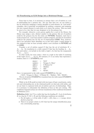 3.3 Transforming an E/R Design into a Relational Design 33
From time to time, it is necessary to assume that a set of entities or a set
of relationships has a primary key. For any that does not, we can induce a
key by arbitrarily assigning a unique identiﬁer to each element. In “real world”
examples, this is generally accomplished by picking a sequence and assigning
the next unused element to each entity as it enters the system. This can easily
be seen to be a key that we may designate to be the primary key.
For example, whenever a new patron applies for a card at the library, the
library may assign a new, distinct number to the patron; this set of numbers
could be the primary key for the entity set PATRONS. Similarly, each time a
book is loaned out, a new loan number could be assigned, and this set of numbers
could be the primary key for the set of relationships LOANS. Note, however,
that if we introduce these identiﬁers we in fact have made a small change to
the original in that we have actually added a new attribute to PATRONS and
to LOANS.
Consider a set of entities named E that has the set of attributes H =
A1 . . . An. Its translation is a table named E that has the heading A1 . . . An.
For each entity e, we include in the table a tuple te by that has the components
A1(e), . . . , An(e).
In other words, for every entity e there is a tuple in the table E consisting
of the tuple (A1(e), . . . , An(e)). For instance, if e is an entity that represents a
student (that is e ∈ STUDENTS) and
stno(e) = ’2415’
name(e) = ’Grogan A. Mary’
addr(e) = ’8 Walnut St.’
city(e) = ’Malden’
state(e) = ’MA’
zip(e) = ’02148’,
then e is represented in the table named STUDENTS by the row:
(’2415’, ’Grogan A. Mary’, ’8 Walnut St.’, ’Malden’, ’MA’, ’02148’).
The set of entities STUDENTS is translated into the table named STUDENTS
shown in Figure 3.1.
While in the E/R model we dealt with two types of basic constituents, entity
sets and relationship sets, in the relational model, we deal only with tables, and
we use these to represent both sets of entities and sets of relationships. Thus,
it is necessary to reformulate the deﬁnition of keys in this new setting. The
conditions imposed on keys are obvious translations of the conditions formulated
in Deﬁnition 2.3.1.
Deﬁnition 3.3.1 Let T be a table that has the heading H. A set of attributes
K is a key for T if K ⊆ H and the following conditions are satisﬁed:
1. For all tuples u, v of the table, if u[K] = v[K], then u = v (unique identi-
ﬁcation property).
2. There is no proper subset L of K that has the unique identiﬁcation prop-
erty (minimality property).
 