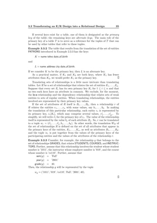 3.3 Transforming an E/R Design into a Relational Design 35
If several keys exist for a table, one of them is designated as the primary
key of the table; the remaining keys are alternate keys. The main role of the
primary key of a table T is to serve as a reference for the tuples of T that can
be used by other tables that refer to these tuples.
Example 3.3.2 The table that results from the translation of the set of entities
PATRONS introduced in Example 2.3.3 has the keys
K = name telno date of birth
and
L = name address city date of birth.
If we consider K to be the primary key, then L is an alternate key.
As a practical matter, if K1 and K2 are both keys, where K1 has fewer
attributes than K2, we would prefer K1 as the primary key.
Translating sets of relationships is a little more intricate than translating
tables. Let R be a set of relationships that relates the set of entities E1, . . . , En.
Suppose that every set Ei has its own primary key Ki for 1 ≤ i ≤ n and that
no two such keys have an attribute in common. We exclude, for the moment,
the is-a relationship and the dependency relationship that relates sets of weak
entities to sets of regular entities. When translating relationships, the entities
involved are represented by their primary key values.
If the set of attributes of R itself is B1, . . . , Bk, then a relationship r of
R relates the entities e1, . . . , en with some values, say b1, . . . , bk. In making
the translation of this particular relationship, each entity ei is represented by
its primary key, ei[Ki], which may comprise several values, ei
1, . . . , ei
mi . To
simplify, we will write ei for the primary key of ei. The value of the relationship
itself is represented by the value bj of each attribute Bj. So, r can be translated
to a tuple wr = (e1, . . . , en, b1, . . . , bk). In other words, the translation WR of
the set of relationships R is deﬁned on the set of all attributes that appear in
the primary keys of the entities, K1, . . . , Kn, as well as attributes B1, . . . , Bk;
and the tuple wr is put together from the values of the primary keys of the
participating entities and the values of the attributes of the relationship r.
Example 3.3.3 Consider, for example, the relationship g that belongs to the
set of relationships GRADES, that relates STUDENTS, COURSES, and INSTRUC-
TORS. Further, assume that this relationship involves the student whose student
number is ’1011’, the instructor whose employee number is ’019’, and the course
whose number is ’cs110’. Further, assume that
sem(g) = ’Fall’
year(g) = ’2001’
grade(g) = 40.
Then, the relationship g will be represented by the tuple
wg = (’1011’, ’019’, ’cs110’, ’Fall’, ’2001’, 40).
 
