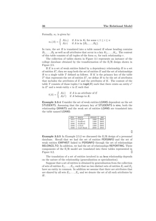 36 The Relational Model
Formally, wr is given by:
wr(A) =
A(ei) if A is in Ki for some i, 1 ≤ i ≤ n
A(r) if A is in {B1, . . . , Bk}.
In turn, the set R is translated into a table named R whose heading contains
B1, . . . , Bk as well as all attributes that occur in a key K1, . . . , Kn. The content
of this table consists of all tuples of the form wr for each relationship r.
The collection of tables shown in Figure 3.1 represents an instance of the
college database obtained by the transformation of the E/R design shown in
Figure 2.5.
If E is a set of weak entities linked by a dependency relationship R to a set
of entities E′
, then we map both the set of entities E and the set of relationships
R to a single table T deﬁned as follows. If K is the primary key of the table
T ′
that represents the set of entities E′
, we deﬁne H to be the set of attributes
that includes the attributes of E and the attributes of K. The content of the
table T consists of those tuples t in tupl(H) such that there exists an entity e′
in E′
and a weak entity e in E such that
t(A) =
A(e) if A is an attribute of E
A(e′
) if A belongs to K.
Example 3.3.4 Consider the set of weak entities LOANS dependent on the set
STUDENTS. Assuming that the primary key of STUDENTS is stno, both the
relationship GRANTS and the weak set of entities LOANS are translated into
the table named LOANS:
LOANS
stno source amount year
1011 CALS 1000 2002
1011 Staﬀord 1200 2003
3566 Staﬀord 1000 2002
3566 CALS 1200 2003
3566 Gulf Bank 2000 2003
Example 3.3.5 In Example 2.5.2 we discussed the E/R design of a personnel
database. Recall that we had the set of entities PERSINFO and the set of
weak entities EMPHIST linked to PERSINFO through the set of relationships
BELONGS TO. In addition, we had the set of relationships REPORTING. These
components of the E/R model are translated into three tables represented in
Figure 3.2.
The translation of a set of entities involved in an is-a relationship depends
on the nature of the relationship (generalization or specialization).
Suppose that a set of entities is obtained by generalization from the collection
of sets of entities E1, . . . , En, such that no two distinct sets of entities Ei and Ej
have an entity in common. In addition we assume that there are attributes that
are shared by all sets E1, . . . , En and we denote the set of all such attributes by
H.
 