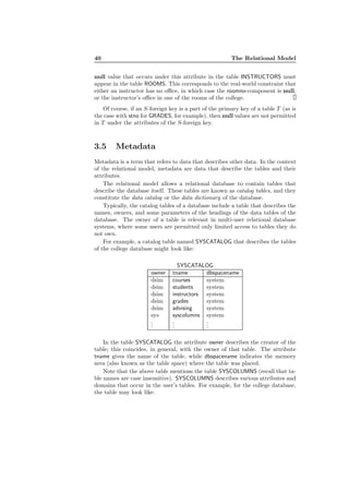 40 The Relational Model
null value that occurs under this attribute in the table INSTRUCTORS must
appear in the table ROOMS. This corresponds to the real-world constraint that
either an instructor has no oﬃce, in which case the roomno-component is null,
or the instructor’s oﬃce in one of the rooms of the college.
Of course, if an S-foreign key is a part of the primary key of a table T (as is
the case with stno for GRADES, for example), then null values are not permitted
in T under the attributes of the S-foreign key.
3.5 Metadata
Metadata is a term that refers to data that describes other data. In the context
of the relational model, metadata are data that describe the tables and their
attributes.
The relational model allows a relational database to contain tables that
describe the database itself. These tables are known as catalog tables, and they
constitute the data catalog or the data dictionary of the database.
Typically, the catalog tables of a database include a table that describes the
names, owners, and some parameters of the headings of the data tables of the
database. The owner of a table is relevant in multi-user relational database
systems, where some users are permitted only limited access to tables they do
not own.
For example, a catalog table named SYSCATALOG that describes the tables
of the college database might look like:
SYSCATALOG
owner tname dbspacename
dsim courses system
dsim students system
dsim instructors system
dsim grades system
dsim advising system
sys syscolumns system
...
...
...
In the table SYSCATALOG the attribute owner describes the creator of the
table; this coincides, in general, with the owner of that table. The attribute
tname gives the name of the table, while dbspacename indicates the memory
area (also known as the table space) where the table was placed.
Note that the above table mentions the table SYSCOLUMNS (recall that ta-
ble names are case insensitive). SYSCOLUMNS describes various attributes and
domains that occur in the user’s tables. For example, for the college database,
the table may look like:
 