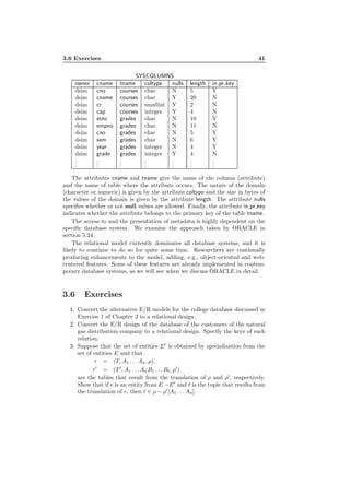 3.6 Exercises 41
SYSCOLUMNS
owner cname tname coltype nulls length in pr key
dsim cno courses char N 5 Y
dsim cname courses char Y 20 N
dsim cr courses smallint Y 2 N
dsim cap courses integer Y 4 N
dsim stno grades char N 10 Y
dsim empno grades char N 11 N
dsim cno grades char N 5 Y
dsim sem grades char N 6 Y
dsim year grades integer N 4 Y
dsim grade grades integer Y 4 N
...
...
...
...
...
...
...
The attributes cname and tname give the name of the column (attribute)
and the name of table where the attribute occurs. The nature of the domain
(character or numeric) is given by the attribute coltype and the size in bytes of
the values of the domain is given by the attribute length. The attribute nulls
speciﬁes whether or not null values are allowed. Finally, the attribute in pr key
indicates whether the attribute belongs to the primary key of the table tname.
The access to and the presentation of metadata is highly dependent on the
speciﬁc database system. We examine the approach taken by ORACLE in
section 5.24.
The relational model currently dominates all database systems, and it is
likely to continue to do so for quite some time. Researchers are continually
producing enhancements to the model, adding, e.g., object-oriented and web-
centered features. Some of these features are already implemented in contem-
porary database systems, as we will see when we discuss ORACLE in detail.
3.6 Exercises
1. Convert the alternative E/R models for the college database discussed in
Exercise 1 of Chapter 2 to a relational design.
2. Convert the E/R design of the database of the customers of the natural
gas distribution company to a relational design. Specify the keys of each
relation.
3. Suppose that the set of entities E′
is obtained by specialization from the
set of entities E and that
τ = (T, A1 . . . An, ρ),
τ′
= (T ′
, A1 . . . AnB1 . . . Bℓ, ρ′
)
are the tables that result from the translation of ρ and ρ′
, respectively.
Show that if e is an entity from E −E′
and t is the tuple that results from
the translation of e, then t ∈ ρ − ρ′
[A1 . . . An].
 