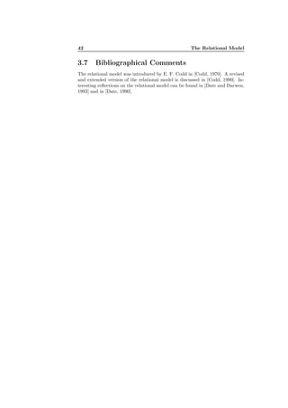 42 The Relational Model
3.7 Bibliographical Comments
The relational model was introduced by E. F. Codd in [Codd, 1970]. A revised
and extended version of the relational model is discussed in [Codd, 1990]. In-
teresting reﬂections on the relational model can be found in [Date and Darwen,
1993] and in [Date, 1990].
 