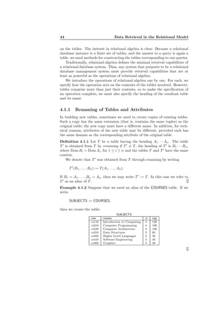 44 Data Retrieval in the Relational Model
on the tables. The interest in relational algebra is clear: Because a relational
database instance is a ﬁnite set of tables, and the answer to a query is again a
table, we need methods for constructing the tables corresponding to our queries.
Traditionally, relational algebra deﬁnes the minimal retrieval capabilities of
a relational database system. Thus, any system that purports to be a relational
database management system must provide retrieval capabilities that are at
least as powerful as the operations of relational algebra.
We introduce the operations of relational algebra one by one. For each, we
specify how the operation acts on the contents of the tables involved. However,
tables comprise more than just their contents, so to make the speciﬁcation of
an operation complete, we must also specify the heading of the resultant table
and its name.
4.1.1 Renaming of Tables and Attributes
In building new tables, sometimes we need to create copies of existing tables.
Such a copy has the same extension (that is, contains the same tuples) as the
original table; the new copy must have a diﬀerent name. In addition, for tech-
nical reasons, attributes of the new table may be diﬀerent, provided each has
the same domain as the corresponding attribute of the original table.
Deﬁnition 4.1.1 Let T be a table having the heading A1 · · · An. The table
T ′
is obtained from T by renaming if T ′
= T , the heading of T ′
is B1 · · · Bn,
where Dom Bi = Dom Ai, for 1 ≤ i ≤ n and the tables T and T ′
have the same
content.
We denote that T ′
was obtained from T through renaming by writing
T ′
(B1, . . . , Bn) := T (A1, . . . , An).
If B1 = A1, . . . , Bn = An, then we may write T ′
:= T . In this case we refer to
T ′
as an alias of T .
Example 4.1.2 Suppose that we need an alias of the COURSES table. If we
write
SUBJECTS := COURSES,
then we create the table:
SUBJECTS
cno cname cr cap
cs110 Introduction to Computing 4 120
cs210 Computer Programming 4 100
cs240 Computer Architecture 3 100
cs310 Data Structures 3 60
cs350 Higher Level Languages 3 50
cs410 Software Engineering 3 40
cs460 Graphics 3 30
 
