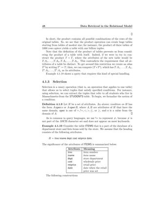 48 Data Retrieval in the Relational Model
In short, the product contains all possible combinations of the rows of the
original tables. So, we see that the product operation can create huge tables
starting from tables of modest size; for instance, the product of three tables of
1000 rows apiece yields a table with one billion tuples.
Note that the deﬁnition of the product of tables prevents us from consid-
ering the product of a table with itself. Indeed, if we were to try to con-
struct the product T × T , where the attributes of the new table would be
T.A1, . . . , T.An, T.A1, . . . , T.An. This contradicts the requirement that all at-
tributes of a table be distinct. To get around this restriction we create an alias
T ′
by writing T ′
:= T ; then, we can compute (T ×T ′
), which has T.A1, . . . , T.An,
T ′
.A1, . . . , T′
.An as its attributes.
Example 4.1.18 shows a query that requires this kind of special handling.
4.1.3 Selection
Selection is a unary operation (that is, an operation that applies to one table)
that allows us to select tuples that satisfy speciﬁed conditions. For instance,
using selection, we can extract the tuples that refer to all students who live in
Massachusetts from the STUDENTS table. To begin, we formalize the notion of
a condition.
Deﬁnition 4.1.9 Let H be a set of attributes. An atomic condition on H has
the form A opera or A operB, where A, B are attributes of H that have the
same domain, oper is one of =, !=, <, >, ≤, or ≥, and a is a value from the
domain of A.
As is common in query languages, we use != to represent =, because = is
not part of the ASCII character set and does not appear on most keyboards.
Example 4.1.10 Consider the table ITEMS that is a part of the database of a
department store and lists items sold by the store. We assume that the heading
consists of the following attributes:
H = itno iname dept cost retprice date.
The signiﬁcance of the attributes of ITEMS is summarized below:
Attribute Meaning
itno item number
iname item name
dept store department
cost wholesale price
retprice retail price
date date when the retail
price was set
The following constructions
 
