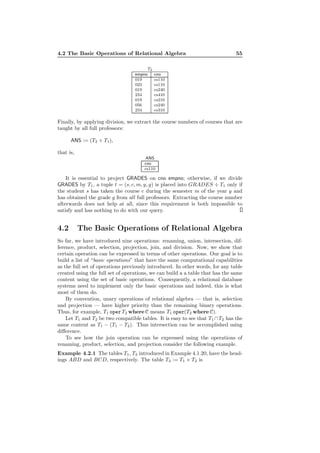 4.2 The Basic Operations of Relational Algebra 55
T2
empno cno
019 cs110
023 cs110
019 cs240
234 cs410
019 cs210
056 cs240
234 cs310
Finally, by applying division, we extract the course numbers of courses that are
taught by all full professors:
ANS := (T2 ÷ T1),
that is,
ANS
cno
cs110
It is essential to project GRADES on cno empno; otherwise, if we divide
GRADES by T1, a tuple t = (s, c, m, y, g) is placed into GRADES ÷ T1 only if
the student s has taken the course c during the semester m of the year y and
has obtained the grade g from all full professors. Extracting the course number
afterwards does not help at all, since this requirement is both impossible to
satisfy and has nothing to do with our query.
4.2 The Basic Operations of Relational Algebra
So far, we have introduced nine operations: renaming, union, intersection, dif-
ference, product, selection, projection, join, and division. Now, we show that
certain operation can be expressed in terms of other operations. Our goal is to
build a list of “basic operations” that have the same computational capabilities
as the full set of operations previously introduced. In other words, for any table
created using the full set of operations, we can build a a table that has the same
content using the set of basic operations. Consequently, a relational database
systems need to implement only the basic operations and indeed, this is what
most of them do.
By convention, unary operations of relational algebra — that is, selection
and projection — have higher priority than the remaining binary operations.
Thus, for example, T1 operT2 where C means T1 oper(T2 where C).
Let T1 and T2 be two compatible tables. It is easy to see that T1 ∩T2 has the
same content as T1 − (T1 − T2). Thus intersection can be accomplished using
diﬀerence.
To see how the join operation can be expressed using the operations of
renaming, product, selection, and projection consider the following example.
Example 4.2.1 The tables T1, T2 introduced in Example 4.1.20, have the head-
ings ABD and BCD, respectively. The table T3 := T1 × T2 is
 