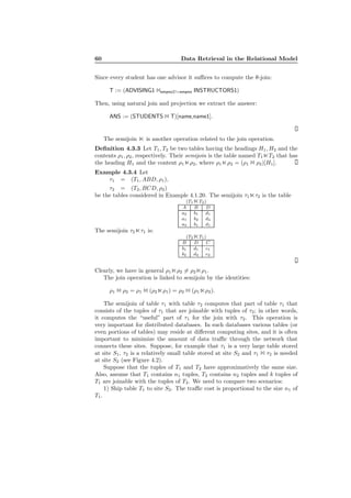 60 Data Retrieval in the Relational Model
Since every student has one advisor it suﬃces to compute the θ-join:
T := (ADVISING1 1empno1!=empno INSTRUCTORS1)
Then, using natural join and projection we extract the answer:
ANS := (STUDENTS 1 T)[name,name1].
The semijoin ⋉ is another operation related to the join operation.
Deﬁnition 4.3.3 Let T1, T2 be two tables having the headings H1, H2 and the
contents ρ1, ρ2, respectively. Their semijoin is the table named T1⋉T2 that has
the heading H1 and the content ρ1⋉ρ2, where ρ1⋉ρ2 = (ρ1 1 ρ2)[H1].
Example 4.3.4 Let
τ1 = (T1, ABD, ρ1),
τ2 = (T2, BCD, ρ2)
be the tables considered in Example 4.1.20. The semijoin τ1⋉τ2 is the table
(T1⋉T2)
A B D
a2 b1 d1
a1 b2 d4
a3 b1 d1
The semijoin τ2⋉τ1 is:
(T2⋉T1)
B D C
b1 d1 c1
b2 d4 c2
Clearly, we have in general ρ1⋉ρ2 = ρ2⋉ρ1.
The join operation is linked to semijoin by the identities:
ρ1 1 ρ2 = ρ1 1 (ρ2⋉ρ1) = ρ2 1 (ρ1⋉ρ2).
The semijoin of table τ1 with table τ2 computes that part of table τ1 that
consists of the tuples of τ1 that are joinable with tuples of τ2; in other words,
it computes the “useful” part of τ1 for the join with τ2. This operation is
very important for distributed databases. In such databases various tables (or
even portions of tables) may reside at diﬀerent computing sites, and it is often
important to minimize the amount of data traﬃc through the network that
connects these sites. Suppose, for example that τ1 is a very large table stored
at site S1, τ2 is a relatively small table stored at site S2 and τ1 1 τ2 is needed
at site S2 (see Figure 4.2).
Suppose that the tuples of T1 and T2 have approximatively the same size.
Also, assume that T1 contains n1 tuples, T2 contains n2 tuples and k tuples of
T1 are joinable with the tuples of T2. We need to compare two scenarios:
1) Ship table T1 to site S2. The traﬃc cost is proportional to the size n1 of
T1.
 
