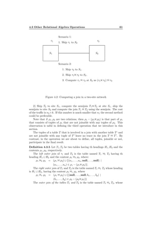 4.3 Other Relational Algebra Operations 61
S1 S2
τ1 τ2
Scenario 1:
1. Ship τ1 to S2
Scenario 2:
1. Ship τ2 to S1.
2. Ship τ1⋉τ2 to S2.
3. Compute τ1 1 τ2 at S2 as (τ1⋉τ2) 1 τ2
Figure 4.2: Computing a join in a two-site network
2) Ship T2 to site S1, compute the semijoin T1⋉T2 at site S1, ship the
semijoin to site S2 and compute the join T1 1 T2 using the semijoin. The cost
of the traﬃc is n2 +k. If this number is much smaller that n1 the second method
could be preferable.
Note that if ρ1, ρ2 are two relations, then ρ1 − (ρ1⋉ρ2) is that part of ρ1
that consists of tuples of ρ1 that are not joinable with any tuples of ρ2. This
observation is usful in deﬁning the third operation that we introduce in this
section.
The tuples of a table T that is involved in a join with another table T ‘ and
are not joinable with any tuple of T ′
leave no trace in the join T 1 T ′
. By
contrast, in the operation we are about to deﬁne, all tuples, joinable or not,
participate in the ﬁnal result.
Deﬁnition 4.3.5 Let T1, T2 be two tables having th headings H1, H2 and the
contents ρ1, ρ2, respectively.
The left outer join of τ1 and T2 is the table named T1 1l T2 having th
heading H1 ∪ H2 and the content ρ1 1ℓ ρ2, where:
ρ1 1ℓ ρ2 = (ρ1 1 ρ2) ∪ {(a1, . . . , an, null, . . . , null) |
(a1, . . . , an) ∈ ρ1 − (ρ1⋉ρ2)}.
The right outer join of T1 and T2 is the table named T1 1r T2 whose heading
is H1 ∪ H2, having the content ρ1 1r ρ2, where
ρ1 1r ρ2 = (ρ1 1 ρ2) ∪ {(null, . . . , null, b1, . . . , bp) |
(b1, . . . , bp) ∈ ρ2 − (ρ2⋉ρ1)}
The outer join of the tables T1 and T2 is the table named T1 1o T2, whose
 