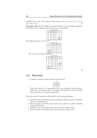 62 Data Retrieval in the Relational Model
heading is H1 ∪ H2. The content of this table, ρ1 1o ρ2 is ρ1 1o ρ2 = (ρ1 1ℓ
ρ2) ∪ (ρ1 1r ρ2).
Example 4.3.6 Let (T1, ABD, ρ1) and (T2, BCD, ρ2) be the tables considered
in Example 4.3.4. The left outer join T1 1ℓ T2 is the table
(T1 1ℓ T2)
A B D C
a2 b1 d1 c1
a1 b2 d4 c2
a3 b1 d1 c1
a3 b1 d2 null
a1 b3 d3 null
The right outer join T1 1r T2 is:
(T1 1r T2)
A B D C
a2 b1 d1 c1
a1 b2 d4 c2
a3 b1 d1 c1
null b3 d1 c2
null b2 d2 c1
The outer join of these tables is:
(T1 1ℓ T2)
A B D C
a2 b1 d1 c1
a1 b2 d4 c2
a3 b1 d1 c1
a3 b1 d2 null
a1 b3 d3 null
null b3 d1 c2
null b2 d2 c1
4.4 Exercises
1. Consider a database that consists of one table T :
T
A B
a b
Prove that there is no computation that uses renaming, union, product,
diﬀerence, and selection that can compute the projection T [A]. Conclude
that projection is an essential operation.
Solve the queries contained in Exercises 2–49 in relational algebra.
2. Find the names of students who live in Boston; ﬁnd the names of students
who live outside Boston.
3. Find all pairs of student names and course names for grades obtained
during Fall of 2001.
4. Find the names of students who took some four-credit courses.
5. Find the names of students who took every four-credit course.
 