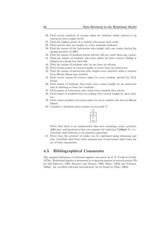 64 Data Retrieval in the Relational Model
36. Find course numbers of courses taken by students whose advisor is an
instructor who taught cs110.
37. Find the highest grade of a student who never took cs110.
38. Find courses that are taught by every assistant professor.
39. Find the names of the instructors who taught only one course during the
spring semester of 2001.
40. Find the names of students whose advisor did not teach them any course.
41. Find the names of students who have failed all their courses (failing is
deﬁned as a grade less than 60).
42. Find the names of students who do not have an advisor.
43. Find course names of courses taught by more than one instructor.
44. Find the names of instructors who taught every semester when a student
from Rhode Island was enrolled.
45. Find course names of courses taken be every student advised by Prof.
Evans.
46. Find names of students who took every course taught be an instructor
who is advising at least two students.
47. Find names of instructors who teach every student they advise.
48. Find names of students who are taking every course taught by their advi-
sor.
49. Find course numbers of courses taken by every student who lives in Rhode
Island.
50. Consider a database that consists of one table T :
T
A
a1
a2
Prove that there is no computation that uses renaming, union, product,
diﬀerence, and projection that can compute the selection T where A = a1.
Conclude that selection is an essential operation.
51. Prove that the product of tables can be expressed using renaming and
join. Conclude that there exist minimal sets of operations other than the
set of basic operations.
4.5 Bibliographical Comments
The original deﬁnition of relational algebra was given by E. F. Codd in [Codd,
1972a]. Relational algebra is presented in a rigorous manner in several sources [Fe-
jer and Simovici, 1991; Simovici and Tenney, 1995; Maier, 1983] and [Ullman,
1988a]. An excellent informal introduction can be found in [Date, 2003].
 
