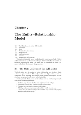 Chapter 2
The Entity–Relationship
Model
2.1 The Main Concepts of the E/R Model
2.2 Attributes
2.3 Keys
2.4 Participation Constraints
2.5 Weak Entities
2.6 Is-a Relationships
2.7 Exercises
2.8 Bibliographical Comments
The entity–relationship model (the E/R model) was developed by P. P. Chen
and is an important tool for database design. After an introductory section, we
deﬁne the main elements of the E/R model, and we discuss the use of the E/R
model to facilitate the database design process.
2.1 The Main Concepts of the E/R Model
The E/R model uses the notions of entity, relationship, and attribute. These
notions are quite intuitive. Informally, entities are objects that need to be
represented in the database; relationships reﬂect interactions between entities;
attributes are properties of entities and relationships.
For the present, the database of the college used for our running example
reﬂects the following information:
• Students: any student who has ever registered at the college;
• Instructors: anyone who has ever taught at the college;
• Courses: any course ever taught at the college;
• Advising: which instructor currently advises which student, and
• Grades: the grade received by each student in each course, including the
semester and the instructor.
 