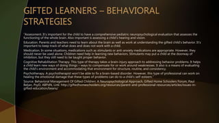 “Assessment. It’s important for the child to have a comprehensive pediatric neuropsychological evaluation that assesses the
functioning of the whole brain. Also important is assessing a child’s hearing and vision.
Education. Parents and teachers need to learn about the brain as well as work at understanding the gifted child’s behavior. It’s
important to keep track of what does and does not work with a child.
Medication. In some situations, medications such as stimulants or anti-anxiety medications are appropriate. However, they
should never be used alone. Children need help in learning new behaviors. Stimulants may put a child at the doorway of
inhibition, but they still need to be taught proper behavior.
Cognitive Rehabilitation Therapy. This type of therapy takes a brain-injury approach to addressing behavior problems. It helps
a child learn new ways of doing things – ways to compensate for or work around weaknesses. It also is a means of evaluating
the child’s environment and accommodating that environment for structure, routine, and consistency.
Psychotherapy. A psychotherapist won’t be able to fix a brain-based disorder. However, this type of professional can work on
healing the emotional damage that these types of problems can do to a child’s self-esteem.”
Source: Behavioral Management Of Gifted Children: A Neuropsychological Approach, Gifted Home Schoolers Forum, Paul
Beljan, PsyD, ABPdN, Link: http://giftedhomeschoolers.org/resources/parent-and-professional-resources/articles/issues-in-
gifted-education/beans/
 